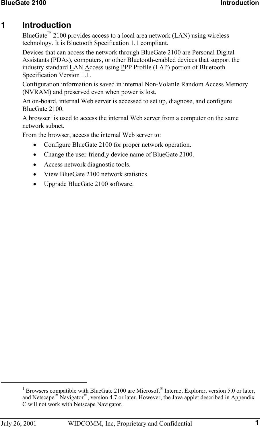 BlueGate 2100    Introduction July 26, 2001  WIDCOMM, Inc, Proprietary and Confidential  11 Introduction BlueGate™ 2100 provides access to a local area network (LAN) using wireless technology. It is Bluetooth Specification 1.1 compliant. Devices that can access the network through BlueGate 2100 are Personal Digital Assistants (PDAs), computers, or other Bluetooth-enabled devices that support the industry standard LAN Access using PPP Profile (LAP) portion of Bluetooth Specification Version 1.1. Configuration information is saved in internal Non-Volatile Random Access Memory (NVRAM) and preserved even when power is lost. An on-board, internal Web server is accessed to set up, diagnose, and configure BlueGate 2100. A browser1 is used to access the internal Web server from a computer on the same network subnet. From the browser, access the internal Web server to: •  Configure BlueGate 2100 for proper network operation. •  Change the user-friendly device name of BlueGate 2100. •  Access network diagnostic tools. •  View BlueGate 2100 network statistics. •  Upgrade BlueGate 2100 software.                                                       1 Browsers compatible with BlueGate 2100 are Microsoft® Internet Explorer, version 5.0 or later, and Netscape™ Navigator™, version 4.7 or later. However, the Java applet described in Appendix C will not work with Netscape Navigator. 