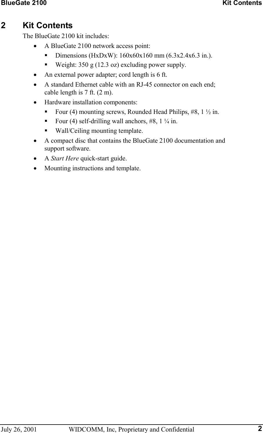 BlueGate 2100    Kit Contents July 26, 2001  WIDCOMM, Inc, Proprietary and Confidential  22 Kit Contents The BlueGate 2100 kit includes: •  A BlueGate 2100 network access point:   Dimensions (HxDxW): 160x60x160 mm (6.3x2.4x6.3 in.).   Weight: 350 g (12.3 oz) excluding power supply. •  An external power adapter; cord length is 6 ft. •  A standard Ethernet cable with an RJ-45 connector on each end;  cable length is 7 ft. (2 m). •  Hardware installation components:   Four (4) mounting screws, Rounded Head Philips, #8, 1 ½ in.   Four (4) self-drilling wall anchors, #8, 1 ¼ in.   Wall/Ceiling mounting template. •  A compact disc that contains the BlueGate 2100 documentation and  support software. •  A Start Here quick-start guide. •  Mounting instructions and template.   