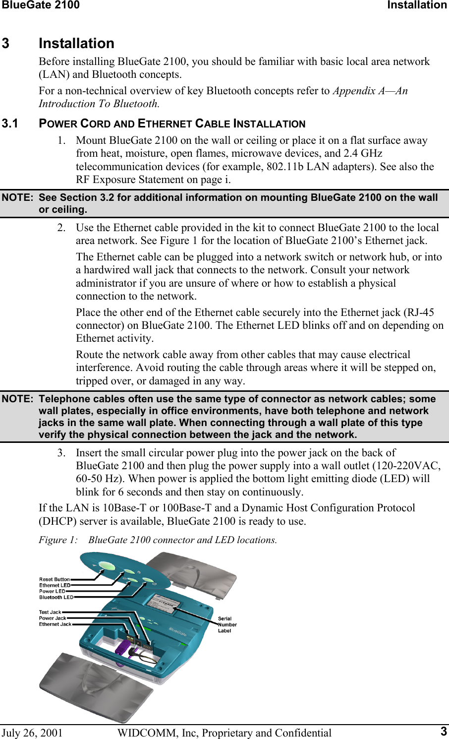 BlueGate 2100    Installation July 26, 2001  WIDCOMM, Inc, Proprietary and Confidential  33 Installation Before installing BlueGate 2100, you should be familiar with basic local area network (LAN) and Bluetooth concepts. For a non-technical overview of key Bluetooth concepts refer to Appendix A—An Introduction To Bluetooth. 3.1 POWER CORD AND ETHERNET CABLE INSTALLATION 1.  Mount BlueGate 2100 on the wall or ceiling or place it on a flat surface away from heat, moisture, open flames, microwave devices, and 2.4 GHz telecommunication devices (for example, 802.11b LAN adapters). See also the RF Exposure Statement on page i. NOTE:  See Section 3.2 for additional information on mounting BlueGate 2100 on the wall or ceiling. 2.  Use the Ethernet cable provided in the kit to connect BlueGate 2100 to the local area network. See Figure 1 for the location of BlueGate 2100’s Ethernet jack. The Ethernet cable can be plugged into a network switch or network hub, or into a hardwired wall jack that connects to the network. Consult your network administrator if you are unsure of where or how to establish a physical connection to the network. Place the other end of the Ethernet cable securely into the Ethernet jack (RJ-45 connector) on BlueGate 2100. The Ethernet LED blinks off and on depending on Ethernet activity. Route the network cable away from other cables that may cause electrical interference. Avoid routing the cable through areas where it will be stepped on, tripped over, or damaged in any way. NOTE:  Telephone cables often use the same type of connector as network cables; some wall plates, especially in office environments, have both telephone and network jacks in the same wall plate. When connecting through a wall plate of this type verify the physical connection between the jack and the network. 3.  Insert the small circular power plug into the power jack on the back of BlueGate 2100 and then plug the power supply into a wall outlet (120-220VAC, 60-50 Hz). When power is applied the bottom light emitting diode (LED) will blink for 6 seconds and then stay on continuously. If the LAN is 10Base-T or 100Base-T and a Dynamic Host Configuration Protocol (DHCP) server is available, BlueGate 2100 is ready to use. Figure 1:    BlueGate 2100 connector and LED locations.  