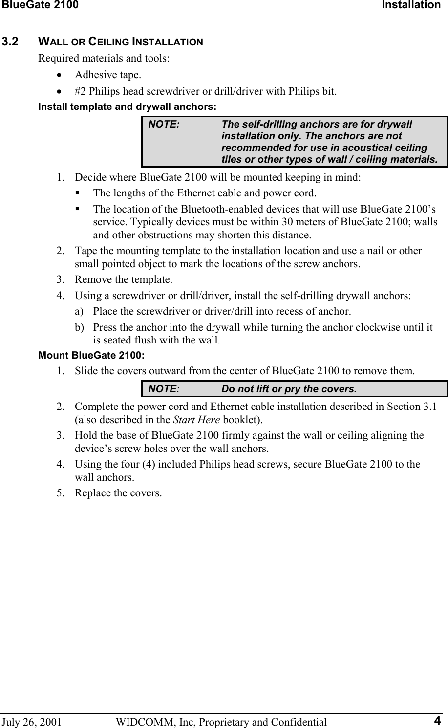 BlueGate 2100    Installation July 26, 2001  WIDCOMM, Inc, Proprietary and Confidential  43.2 WALL OR CEILING INSTALLATION Required materials and tools: •  Adhesive tape. •  #2 Philips head screwdriver or drill/driver with Philips bit. Install template and drywall anchors: NOTE:  The self-drilling anchors are for drywall installation only. The anchors are not recommended for use in acoustical ceiling tiles or other types of wall / ceiling materials. 1.  Decide where BlueGate 2100 will be mounted keeping in mind:   The lengths of the Ethernet cable and power cord.   The location of the Bluetooth-enabled devices that will use BlueGate 2100’s service. Typically devices must be within 30 meters of BlueGate 2100; walls and other obstructions may shorten this distance. 2.  Tape the mounting template to the installation location and use a nail or other small pointed object to mark the locations of the screw anchors. 3.  Remove the template. 4.  Using a screwdriver or drill/driver, install the self-drilling drywall anchors: a)  Place the screwdriver or driver/drill into recess of anchor. b)  Press the anchor into the drywall while turning the anchor clockwise until it is seated flush with the wall. Mount BlueGate 2100: 1.  Slide the covers outward from the center of BlueGate 2100 to remove them. NOTE:  Do not lift or pry the covers. 2.  Complete the power cord and Ethernet cable installation described in Section 3.1 (also described in the Start Here booklet). 3.  Hold the base of BlueGate 2100 firmly against the wall or ceiling aligning the device’s screw holes over the wall anchors. 4.  Using the four (4) included Philips head screws, secure BlueGate 2100 to the wall anchors. 5.  Replace the covers.  
