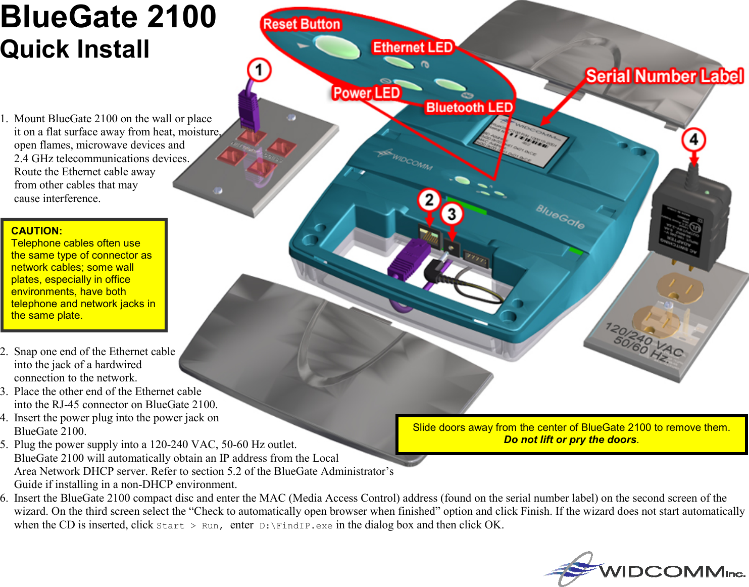 BlueGate 2100  Quick Install     1.  Mount BlueGate 2100 on the wall or place  it on a flat surface away from heat, moisture,  open flames, microwave devices and  2.4 GHz telecommunications devices.  Route the Ethernet cable away  from other cables that may  cause interference.        2.  Snap one end of the Ethernet cable  into the jack of a hardwired  connection to the network. 3.  Place the other end of the Ethernet cable  into the RJ-45 connector on BlueGate 2100. 4.  Insert the power plug into the power jack on  BlueGate 2100. 5.  Plug the power supply into a 120-240 VAC, 50-60 Hz outlet.  BlueGate 2100 will automatically obtain an IP address from the Local  Area Network DHCP server. Refer to section 5.2 of the BlueGate Administrator’s  Guide if installing in a non-DHCP environment. 6.  Insert the BlueGate 2100 compact disc and enter the MAC (Media Access Control) address (found on the serial number label) on the second screen of the wizard. On the third screen select the “Check to automatically open browser when finished” option and click Finish. If the wizard does not start automatically when the CD is inserted, click Start &gt; Run, enter D:\FindIP.exe in the dialog box and then click OK.CAUTION: Telephone cables often use the same type of connector as network cables; some wall plates, especially in office environments, have both telephone and network jacks in the same plate. Slide doors away from the center of BlueGate 2100 to remove them. Do not lift or pry the doors. 