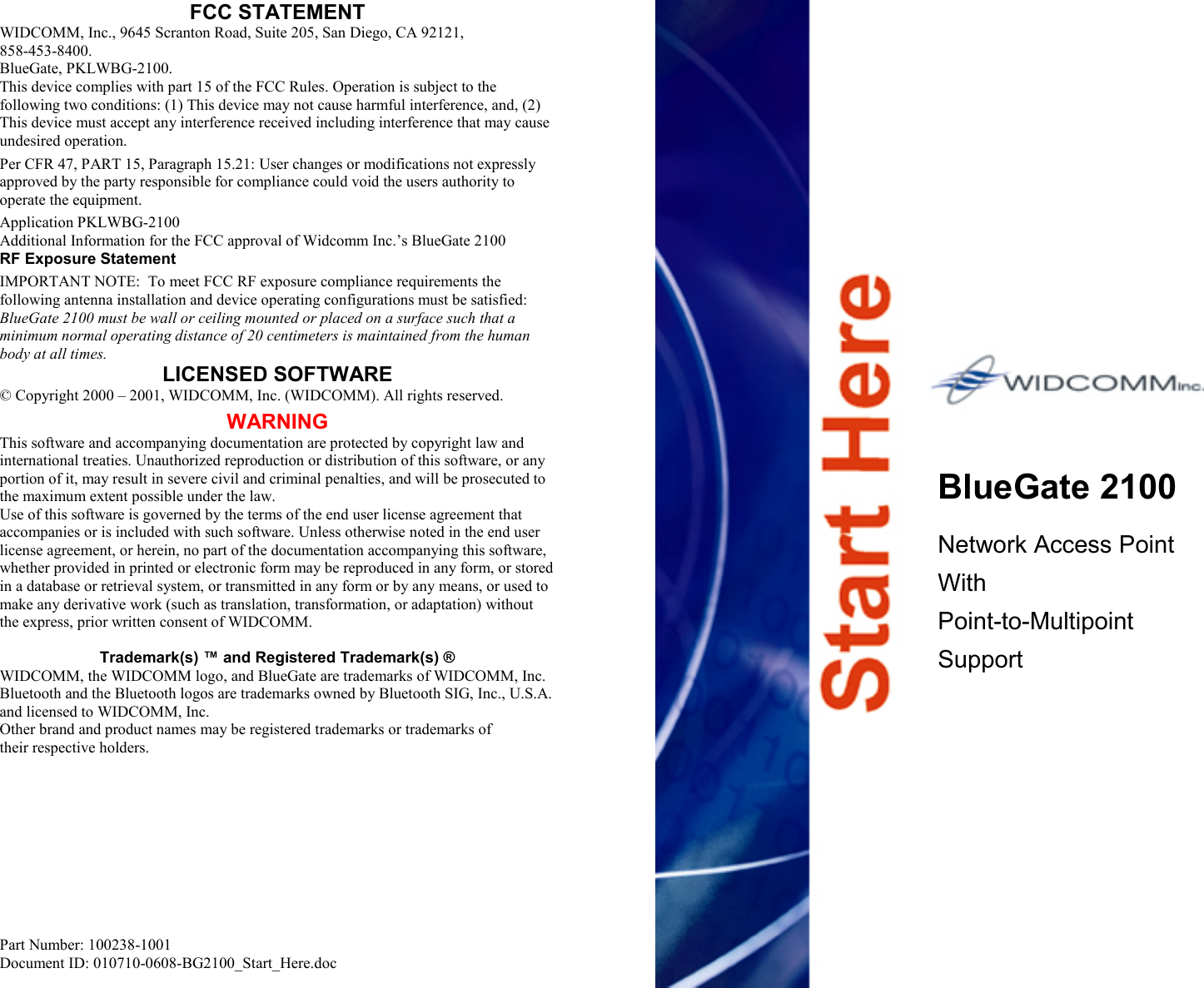 FCC STATEMENT WIDCOMM, Inc., 9645 Scranton Road, Suite 205, San Diego, CA 92121,  858-453-8400. BlueGate, PKLWBG-2100. This device complies with part 15 of the FCC Rules. Operation is subject to the following two conditions: (1) This device may not cause harmful interference, and, (2) This device must accept any interference received including interference that may cause undesired operation. Per CFR 47, PART 15, Paragraph 15.21: User changes or modifications not expressly approved by the party responsible for compliance could void the users authority to operate the equipment. Application PKLWBG-2100 Additional Information for the FCC approval of Widcomm Inc.’s BlueGate 2100 RF Exposure Statement IMPORTANT NOTE:  To meet FCC RF exposure compliance requirements the following antenna installation and device operating configurations must be satisfied: BlueGate 2100 must be wall or ceiling mounted or placed on a surface such that a minimum normal operating distance of 20 centimeters is maintained from the human body at all times. LICENSED SOFTWARE © Copyright 2000 – 2001, WIDCOMM, Inc. (WIDCOMM). All rights reserved. WARNING This software and accompanying documentation are protected by copyright law and international treaties. Unauthorized reproduction or distribution of this software, or any portion of it, may result in severe civil and criminal penalties, and will be prosecuted to the maximum extent possible under the law. Use of this software is governed by the terms of the end user license agreement that accompanies or is included with such software. Unless otherwise noted in the end user license agreement, or herein, no part of the documentation accompanying this software, whether provided in printed or electronic form may be reproduced in any form, or stored in a database or retrieval system, or transmitted in any form or by any means, or used to make any derivative work (such as translation, transformation, or adaptation) without the express, prior written consent of WIDCOMM.  Trademark(s) ™ and Registered Trademark(s) ® WIDCOMM, the WIDCOMM logo, and BlueGate are trademarks of WIDCOMM, Inc. Bluetooth and the Bluetooth logos are trademarks owned by Bluetooth SIG, Inc., U.S.A. and licensed to WIDCOMM, Inc. Other brand and product names may be registered trademarks or trademarks of  their respective holders.           Part Number: 100238-1001 Document ID: 010710-0608-BG2100_Start_Here.doc                           BlueGate 2100  Network Access Point With Point-to-Multipoint Support                 