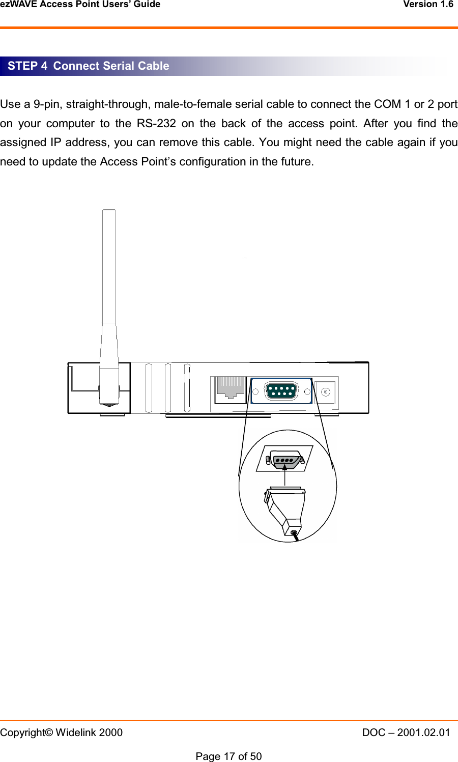 ezWAVE Access Point Users&rsquo; Guide Version 1.6 Copyright&copy; Widelink 2000 DOC &ndash; 2001.02.01Page 17 of 50   Use a 9-pin, straight-through, male-to-female serial cable to connect the COM 1 or 2 porton your computer to the RS-232 on the back of the access point. After you find theassigned IP address, you can remove this cable. You might need the cable again if youneed to update the Access Point&rsquo;s configuration in the future.STEP 4 Connect Serial Cable