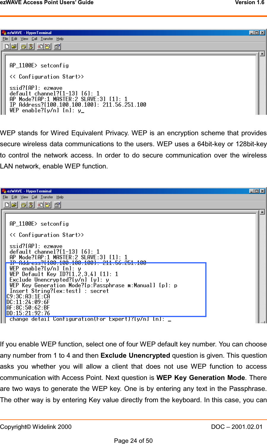 ezWAVE Access Point Users&rsquo; Guide Version 1.6 Copyright&copy; Widelink 2000 DOC &ndash; 2001.02.01Page 24 of 50 WEP stands for Wired Equivalent Privacy. WEP is an encryption scheme that providessecure wireless data communications to the users. WEP uses a 64bit-key or 128bit-keyto control the network access. In order to do secure communication over the wirelessLAN network, enable WEP function.If you enable WEP function, select one of four WEP default key number. You can chooseany number from 1 to 4 and then Exclude Unencrypted question is given. This questionasks you whether you will allow a client that does not use WEP function to accesscommunication with Access Point. Next question is WEP Key Generation Mode. Thereare two ways to generate the WEP key. One is by entering any text in the Passphrase.The other way is by entering Key value directly from the keyboard. In this case, you can