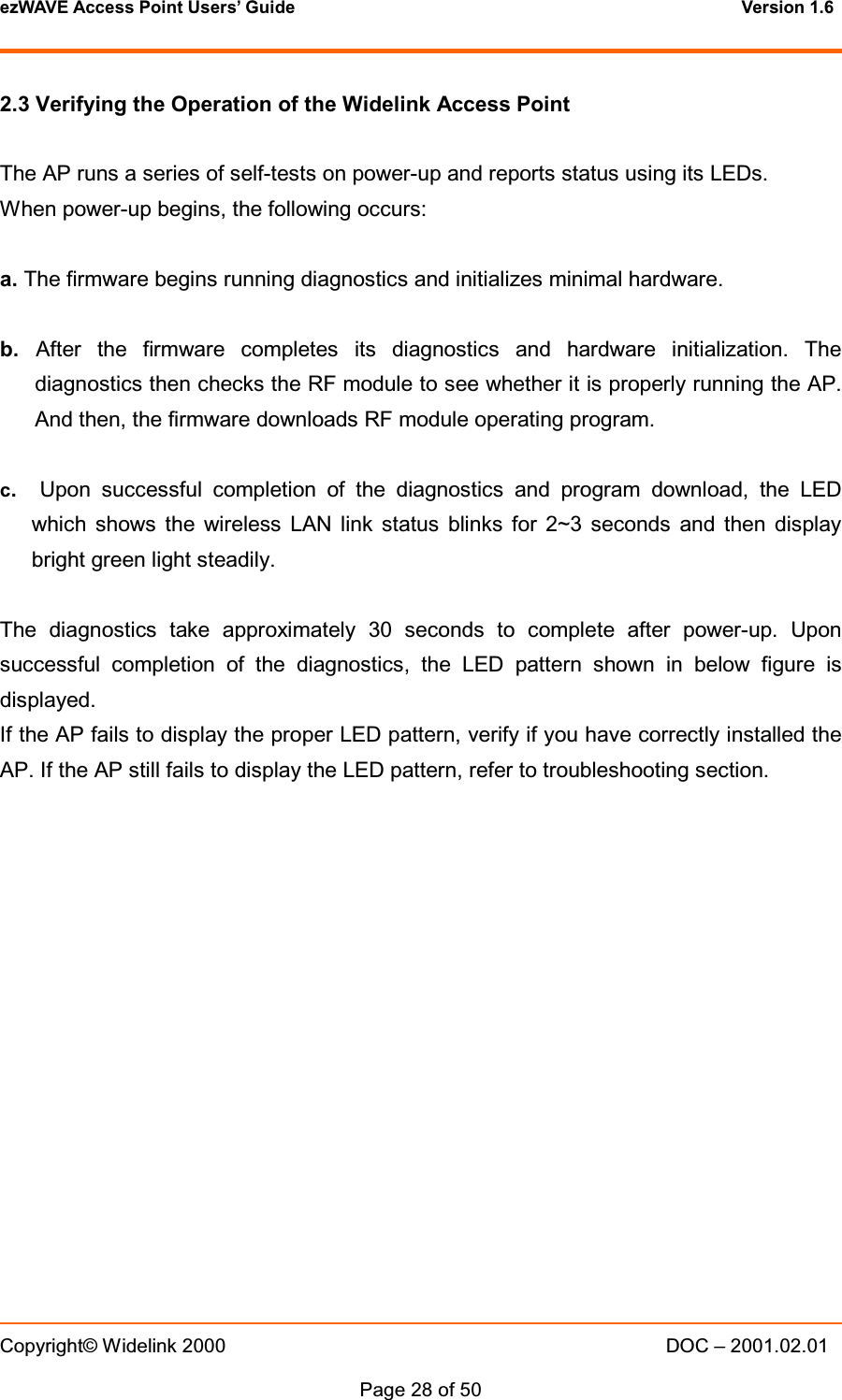 ezWAVE Access Point Users&rsquo; Guide Version 1.6 Copyright&copy; Widelink 2000 DOC &ndash; 2001.02.01Page 28 of 50 2.3 Verifying the Operation of the Widelink Access PointThe AP runs a series of self-tests on power-up and reports status using its LEDs.When power-up begins, the following occurs:a. The firmware begins running diagnostics and initializes minimal hardware.b. After the firmware completes its diagnostics and hardware initialization. Thediagnostics then checks the RF module to see whether it is properly running the AP.And then, the firmware downloads RF module operating program.c.Upon successful completion of the diagnostics and program download, the LEDwhich shows the wireless LAN link status blinks for 2~3 seconds and then displaybright green light steadily.The diagnostics take approximately 30 seconds to complete after power-up. Uponsuccessful completion of the diagnostics, the LED pattern shown in below figure isdisplayed.If the AP fails to display the proper LED pattern, verify if you have correctly installed theAP. If the AP still fails to display the LED pattern, refer to troubleshooting section.