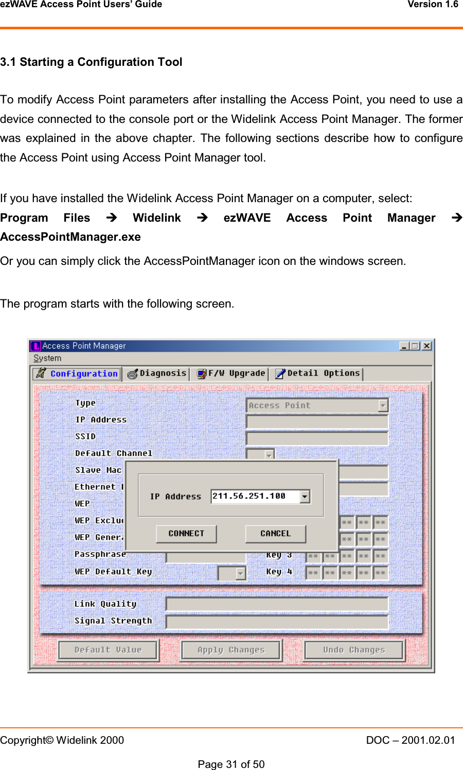 ezWAVE Access Point Users&rsquo; Guide Version 1.6 Copyright&copy; Widelink 2000 DOC &ndash; 2001.02.01Page 31 of 50 3.1 Starting a Configuration ToolTo modify Access Point parameters after installing the Access Point, you need to use adevice connected to the console port or the Widelink Access Point Manager. The formerwas explained in the above chapter. The following sections describe how to configurethe Access Point using Access Point Manager tool.If you have installed the Widelink Access Point Manager on a computer, select:Program Files &frac14;&frac14;&frac14;&frac14;Widelink &frac14;&frac14;&frac14;&frac14;ezWAVE Access Point Manager &frac14;&frac14;&frac14;&frac14;AccessPointManager.exeOr you can simply click the AccessPointManager icon on the windows screen.The program starts with the following screen.
