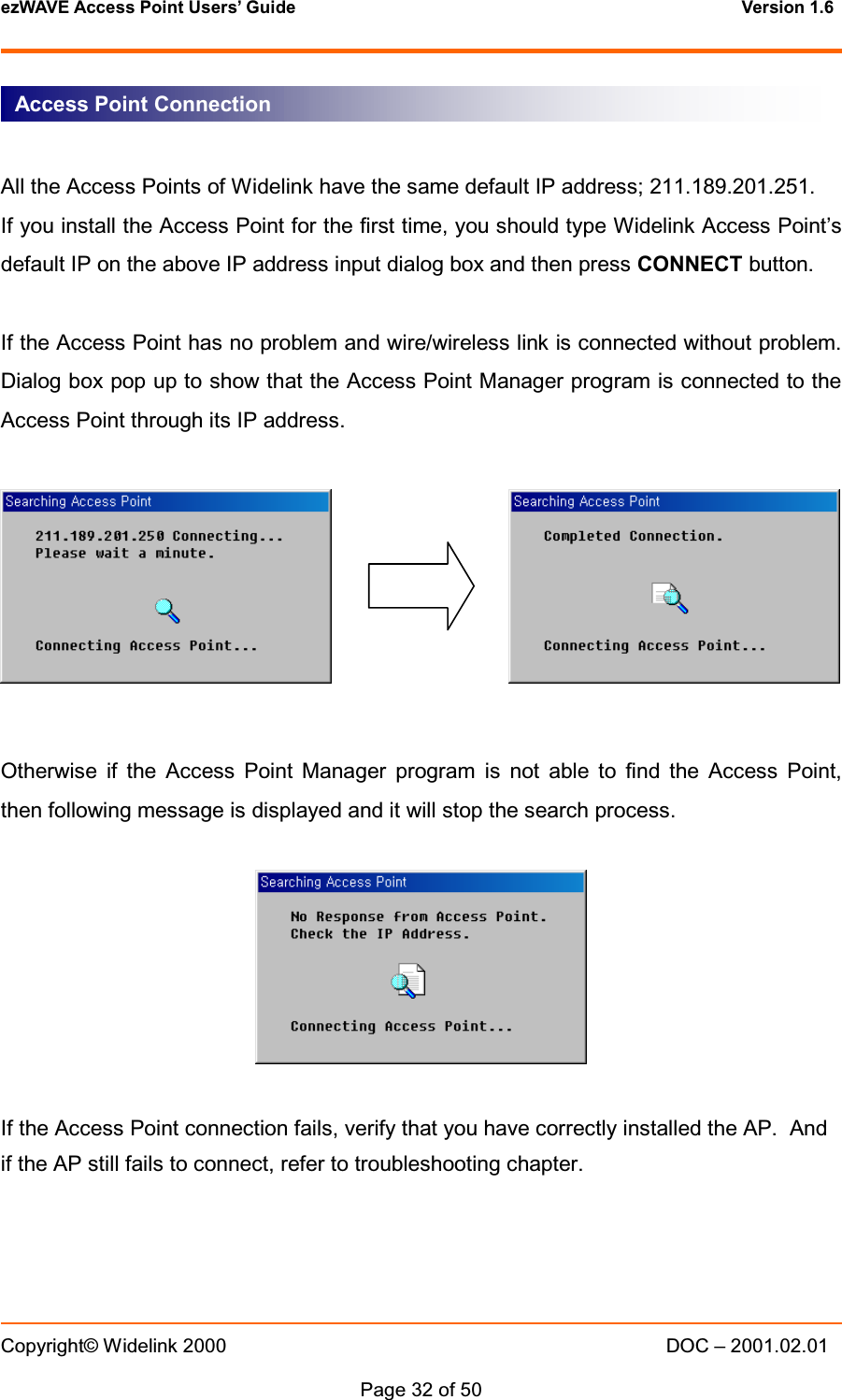 ezWAVE Access Point Users&rsquo; Guide Version 1.6 Copyright&copy; Widelink 2000 DOC &ndash; 2001.02.01Page 32 of 50 All the Access Points of Widelink have the same default IP address; 211.189.201.251.If you install the Access Point for the first time, you should type Widelink Access Point&rsquo;sdefault IP on the above IP address input dialog box and then press CONNECT button.If the Access Point has no problem and wire/wireless link is connected without problem.Dialog box pop up to show that the Access Point Manager program is connected to theAccess Point through its IP address.Otherwise if the Access Point Manager program is not able to find the Access Point,then following message is displayed and it will stop the search process.If the Access Point connection fails, verify that you have correctly installed the AP. Andif the AP still fails to connect, refer to troubleshooting chapter.Access Point Connection