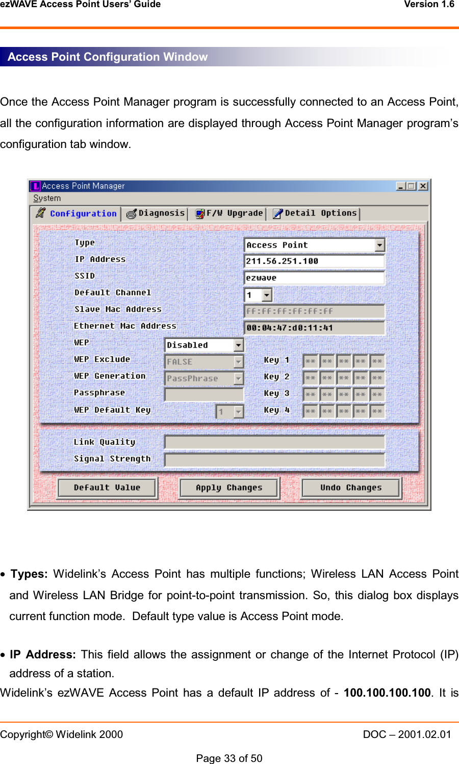 ezWAVE Access Point Users&rsquo; Guide Version 1.6 Copyright&copy; Widelink 2000 DOC &ndash; 2001.02.01Page 33 of 50 Once the Access Point Manager program is successfully connected to an Access Point,all the configuration information are displayed through Access Point Manager program&rsquo;sconfiguration tab window.&bull;Types: Widelink&rsquo;s Access Point has multiple functions; Wireless LAN Access Pointand Wireless LAN Bridge for point-to-point transmission. So, this dialog box displayscurrent function mode. Default type value is Access Point mode.&bull;IP Address: This field allows the assignment or change of the Internet Protocol (IP)address of a station.Widelink&rsquo;s ezWAVE Access Point has a default IP address of - 100.100.100.100.ItisAccess Point Configuration Window