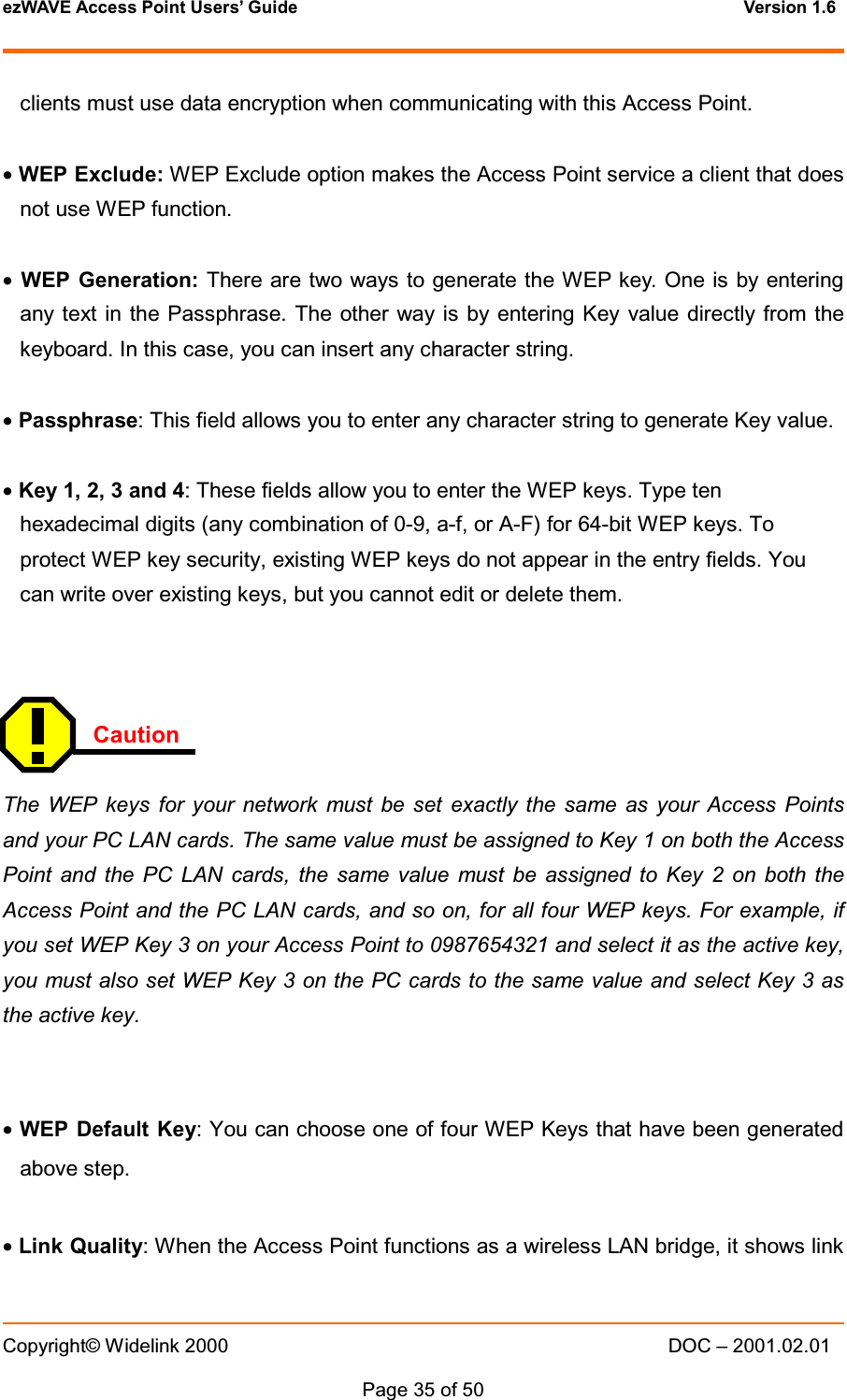 ezWAVE Access Point Users&rsquo; Guide Version 1.6 Copyright&copy; Widelink 2000 DOC &ndash; 2001.02.01Page 35 of 50  clients must use data encryption when communicating with this Access Point.&bull;WEP Exclude: WEP Exclude option makes the Access Point service a client that doesnot use WEP function.&bull;WEP Generation: There are two ways to generate the WEP key. One is by enteringany text in the Passphrase. The other way is by entering Key value directly from thekeyboard. In this case, you can insert any character string.&bull;Passphrase: This field allows you to enter any character string to generate Key value.&bull;Key1,2,3and4: These fields allow you to enter the WEP keys. Type tenhexadecimal digits (any combination of 0-9, a-f, or A-F) for 64-bit WEP keys. Toprotect WEP key security, existing WEP keys do not appear in the entry fields. Youcan write over existing keys, but you cannot edit or delete them.CautionThe WEP keys for your network must be set exactly the same as your Access Pointsand your PC LAN cards. The same value must be assigned to Key 1 on both the AccessPoint and the PC LAN cards, the same value must be assigned to Key 2 on both theAccess Point and the PC LAN cards, and so on, for all four WEP keys. For example, ifyou set WEP Key 3 on your Access Point to 0987654321 and select it as the active key,you must also set WEP Key 3 on the PC cards to the same value and select Key 3 astheactivekey.&bull;WEP Default Key: You can choose one of four WEP Keys that have been generatedabove step.&bull;Link Quality: When the Access Point functions as a wireless LAN bridge, it shows link