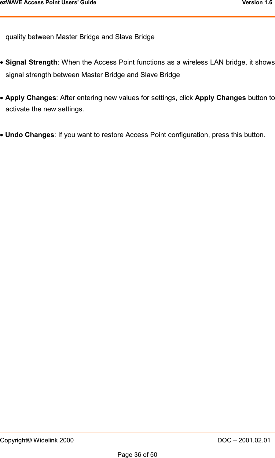 ezWAVE Access Point Users&rsquo; Guide Version 1.6 Copyright&copy; Widelink 2000 DOC &ndash; 2001.02.01Page 36 of 50 quality between Master Bridge and Slave Bridge&bull;Signal Strength: When the Access Point functions as a wireless LAN bridge, it showssignal strength between Master Bridge and Slave Bridge&bull;Apply Changes: After entering new values for settings, click Apply Changes button toactivate the new settings.&bull;Undo Changes: If you want to restore Access Point configuration, press this button.