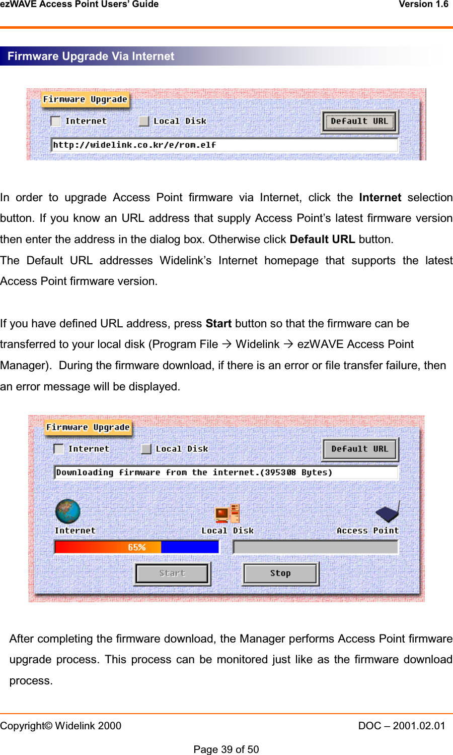 ezWAVE Access Point Users&rsquo; Guide Version 1.6 Copyright&copy; Widelink 2000 DOC &ndash; 2001.02.01Page 39 of 50 In order to upgrade Access Point firmware via Internet, click the Internet selectionbutton. If you know an URL address that supply Access Point&rsquo;s latest firmware versionthen enter the address in the dialog box. Otherwise click Default URL button.The Default URL addresses Widelink&rsquo;s Internet homepage that supports the latestAccess Point firmware version.If you have defined URL address, press Start button so that the firmware can betransferred to your local disk (Program File &acute;Widelink &acute;ezWAVE Access PointManager). During the firmware download, if there is an error or file transfer failure, thenan error message will be displayed.After completing the firmware download, the Manager performs Access Point firmwareupgrade process. This process can be monitored just like as the firmware downloadprocess.Firmware Upgrade Via Internet