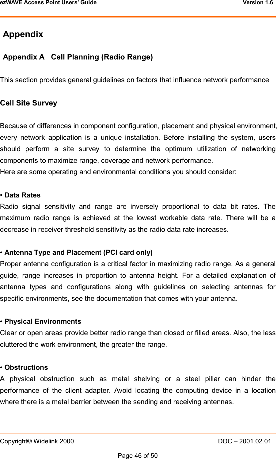 ezWAVE Access Point Users&rsquo; Guide Version 1.6 Copyright&copy; Widelink 2000 DOC &ndash; 2001.02.01Page 46 of 50 AppendixAppendix A Cell Planning (Radio Range)This section provides general guidelines on factors that influence network performanceCell Site SurveyBecause of differences in component configuration, placement and physical environment,every network application is a unique installation. Before installing the system, usersshould perform a site survey to determine the optimum utilization of networkingcomponents to maximize range, coverage and network performance.Here are some operating and environmental conditions you should consider:&bull;Data RatesRadio signal sensitivity and range are inversely proportional to data bit rates. Themaximum radio range is achieved at the lowest workable data rate. There will be adecrease in receiver threshold sensitivity as the radio data rate increases.&bull;Antenna Type and Placement(PCI card only)Proper antenna configuration is a critical factor in maximizing radio range. As a generalguide, range increases in proportion to antenna height. For a detailed explanation ofantenna types and configurations along with guidelines on selecting antennas forspecific environments, see the documentation that comes with your antenna.&bull;Physical EnvironmentsClear or open areas provide better radio range than closed or filled areas. Also, the lesscluttered the work environment, the greater the range.&bull;ObstructionsA physical obstruction such as metal shelving or a steel pillar can hinder theperformance of the client adapter. Avoid locating the computing device in a locationwhere there is a metal barrier between the sending and receiving antennas.