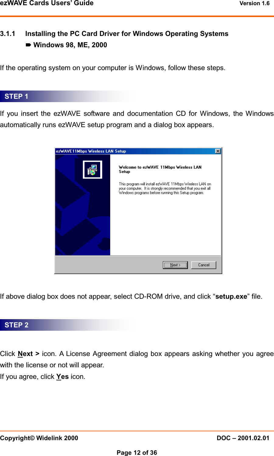 ezWAVE Cards Users’ Guide Version 1.6 Copyright© Widelink 2000 DOC – 2001.02.01Page 12 of 36 3.1.1 Installing the PC Card Driver for Windows Operating SystemsWindows 98, ME, 2000If the operating system on your computer is Windows, follow these steps.If you insert the ezWAVE software and documentation CD for Windows, the Windowsautomatically runs ezWAVE setup program and a dialog box appears.If above dialog box does not appear, select CD-ROM drive, and click “setup.exe”file.Click Next &gt; icon. A License Agreement dialog box appears asking whether you agreewith the license or not will appear.If you agree, click Yes icon.STEP 1STEP 2