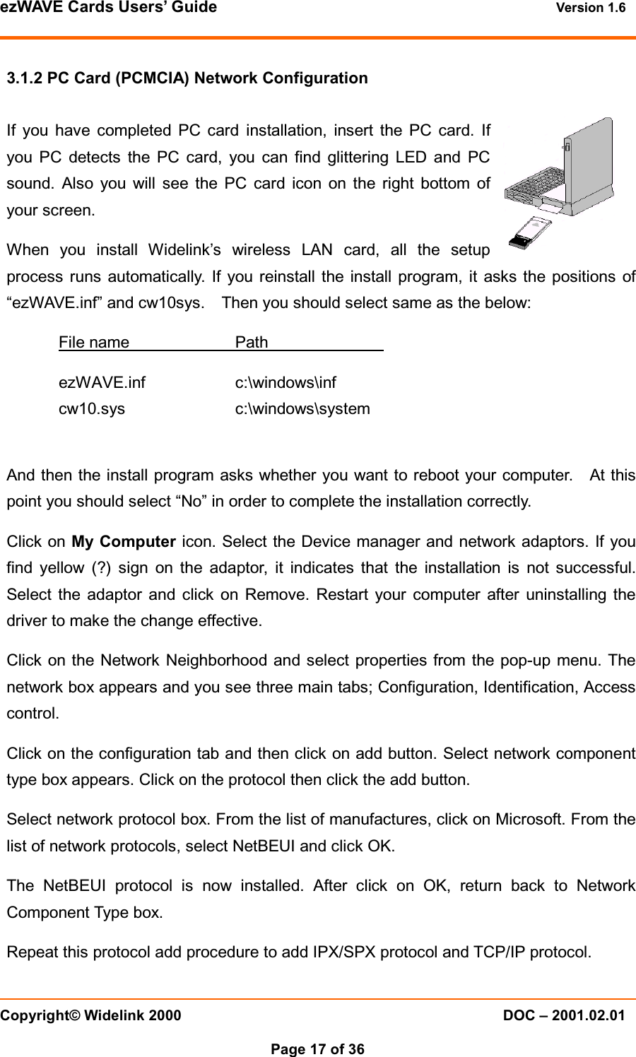 ezWAVE Cards Users’ Guide Version 1.6 Copyright© Widelink 2000 DOC – 2001.02.01Page 17 of 36 3.1.2 PC Card (PCMCIA) Network ConfigurationIf you have completed PC card installation, insert the PC card. Ifyou PC detects the PC card, you can find glittering LED and PCsound. Also you will see the PC card icon on the right bottom ofyour screen.When you install Widelink’s wireless LAN card, all the setupprocess runs automatically. If you reinstall the install program, it asks the positions of“ezWAVE.inf” and cw10sys. Then you should select same as the below:File name PathezWAVE.inf c:\windows\infcw10.sys c:\windows\systemAnd then the install program asks whether you want to reboot your computer. At thispoint you should select “No” in order to complete the installation correctly.Click on My Computer icon. Select the Device manager and network adaptors. If youfind yellow (?) sign on the adaptor, it indicates that the installation is not successful.Select the adaptor and click on Remove. Restart your computer after uninstalling thedriver to make the change effective.Click on the Network Neighborhood and select properties from the pop-up menu. Thenetwork box appears and you see three main tabs; Configuration, Identification, Accesscontrol.Click on the configuration tab and then click on add button. Select network componenttype box appears. Click on the protocol then click the add button.Select network protocol box. From the list of manufactures, click on Microsoft. From thelist of network protocols, select NetBEUI and click OK.The NetBEUI protocol is now installed. After click on OK, return back to NetworkComponent Type box.Repeat this protocol add procedure to add IPX/SPX protocol and TCP/IP protocol.