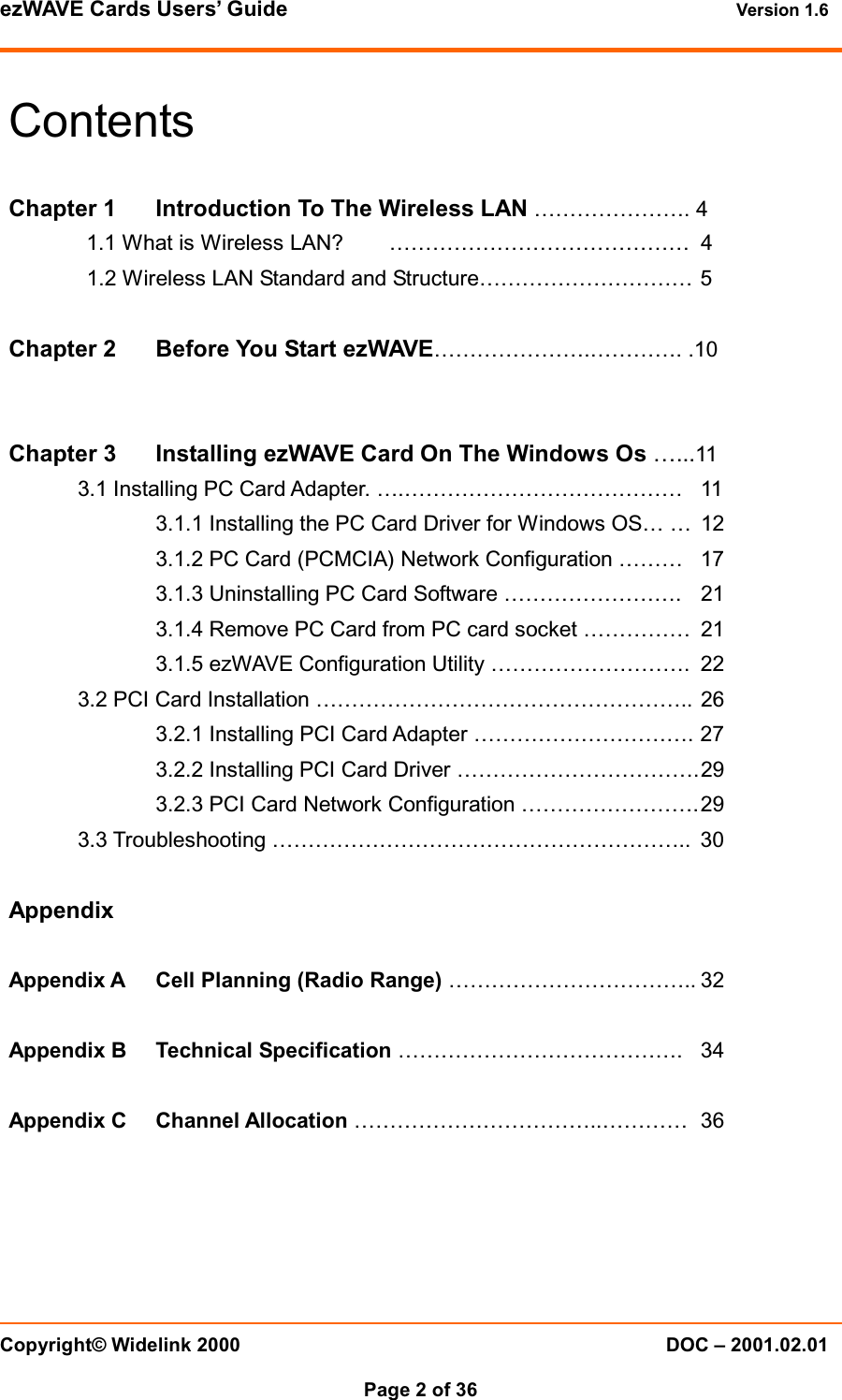 ezWAVE Cards Users’ Guide Version 1.6 Copyright© Widelink 2000 DOC – 2001.02.01Page 2 of 36 ContentsChapter 1 Introduction To The Wireless LAN …………………. 41.1 What is Wireless LAN? …………………………………… 41.2 Wireless LAN Standard and Structure………………………… 5Chapter 2 Before You Start ezWAVE………………….…………. .10Chapter 3 Installing ezWAVE Card On The Windows Os …...113.1 Installing PC Card Adapter. ….………………………………… 113.1.1 Installing the PC Card Driver for Windows OS… … 123.1.2 PC Card (PCMCIA) Network Configuration ……… 173.1.3 Uninstalling PC Card Software ……………………. 213.1.4 Remove PC Card from PC card socket …………… 213.1.5 ezWAVE Configuration Utility ………………………. 223.2 PCI Card Installation …………………………………………….. 263.2.1 Installing PCI Card Adapter …………………………. 273.2.2 Installing PCI Card Driver …………………………….293.2.3 PCI Card Network Configuration …………………….293.3 Troubleshooting ………………………………………………….. 30AppendixAppendix A Cell Planning (Radio Range) …………………………….. 32Appendix B Technical Specification …………………………………. 34Appendix C Channel Allocation ……………………………..………… 36