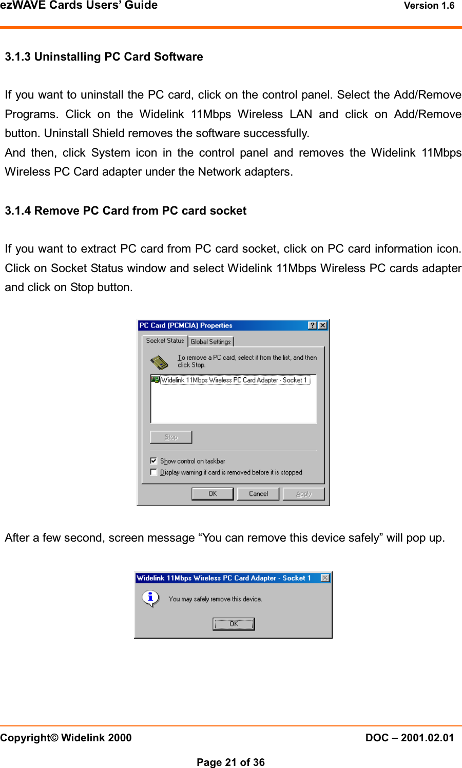 ezWAVE Cards Users’ Guide Version 1.6 Copyright© Widelink 2000 DOC – 2001.02.01Page 21 of 36 3.1.3 Uninstalling PC Card SoftwareIf you want to uninstall the PC card, click on the control panel. Select the Add/RemovePrograms. Click on the Widelink 11Mbps Wireless LAN and click on Add/Removebutton. Uninstall Shield removes the software successfully.And then, click System icon in the control panel and removes the Widelink 11MbpsWireless PC Card adapter under the Network adapters.3.1.4 Remove PC Card from PC card socketIf you want to extract PC card from PC card socket, click on PC card information icon.Click on Socket Status window and select Widelink 11Mbps Wireless PC cards adapterand click on Stop button.After a few second, screen message “You can remove this device safely” will pop up.