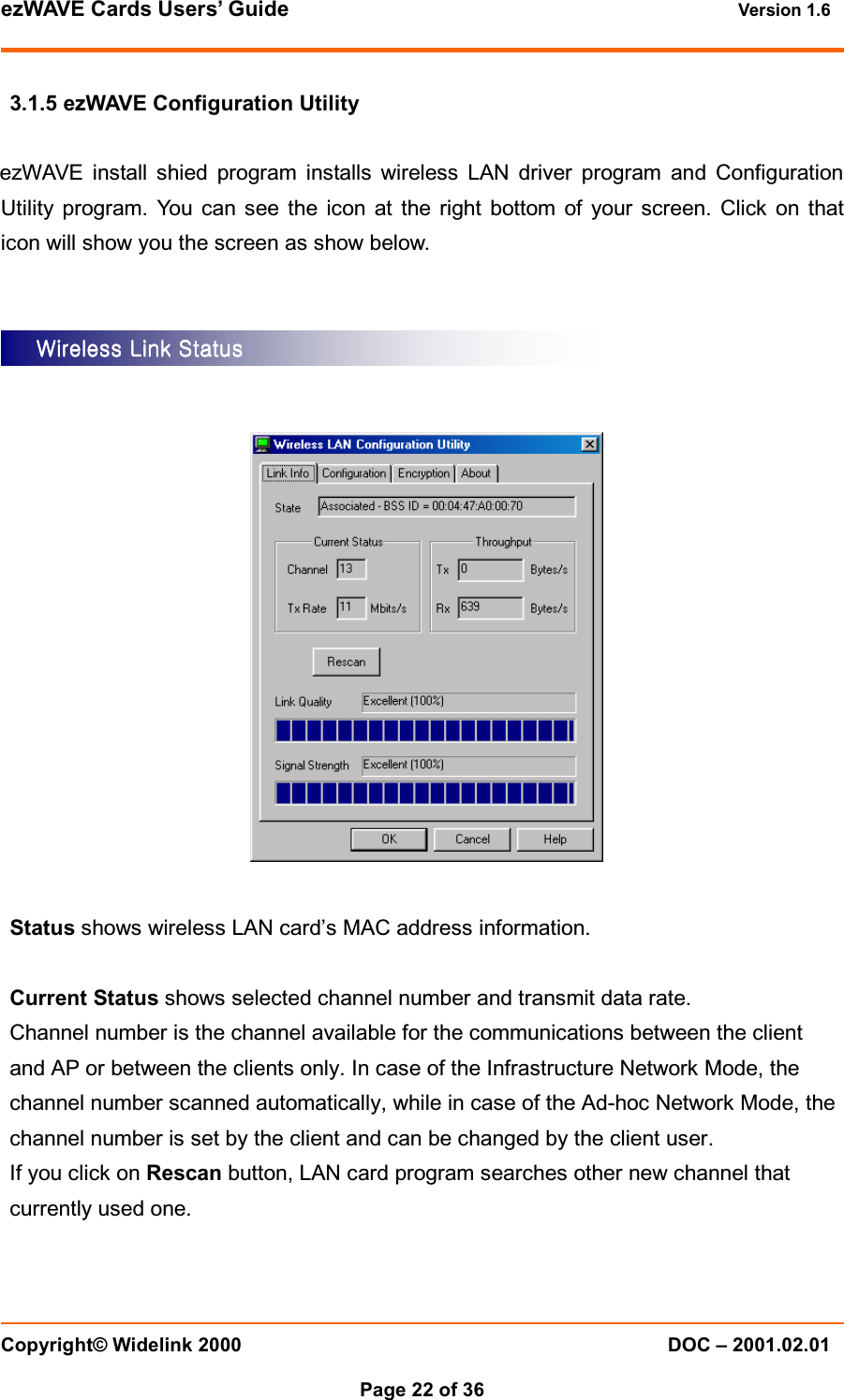 ezWAVE Cards Users’ Guide Version 1.6 Copyright© Widelink 2000 DOC – 2001.02.01Page 22 of 36 3.1.5 ezWAVE Configuration UtilityezWAVE install shied program installs wireless LAN driver program and ConfigurationUtility program. You can see the icon at the right bottom of your screen. Click on thaticon will show you the screen as show below.Status shows wireless LAN card’s MAC address information.Current Status shows selected channel number and transmit data rate.Channel number is the channel available for the communications between the clientand AP or between the clients only. In case of the Infrastructure Network Mode, thechannel number scanned automatically, while in case of the Ad-hoc Network Mode, thechannel number is set by the client and can be changed by the client user.If you click on Rescan button, LAN card program searches other new channel thatcurrently used one.Wireless Link StatusWireless Link StatusWireless Link StatusWireless Link Status    