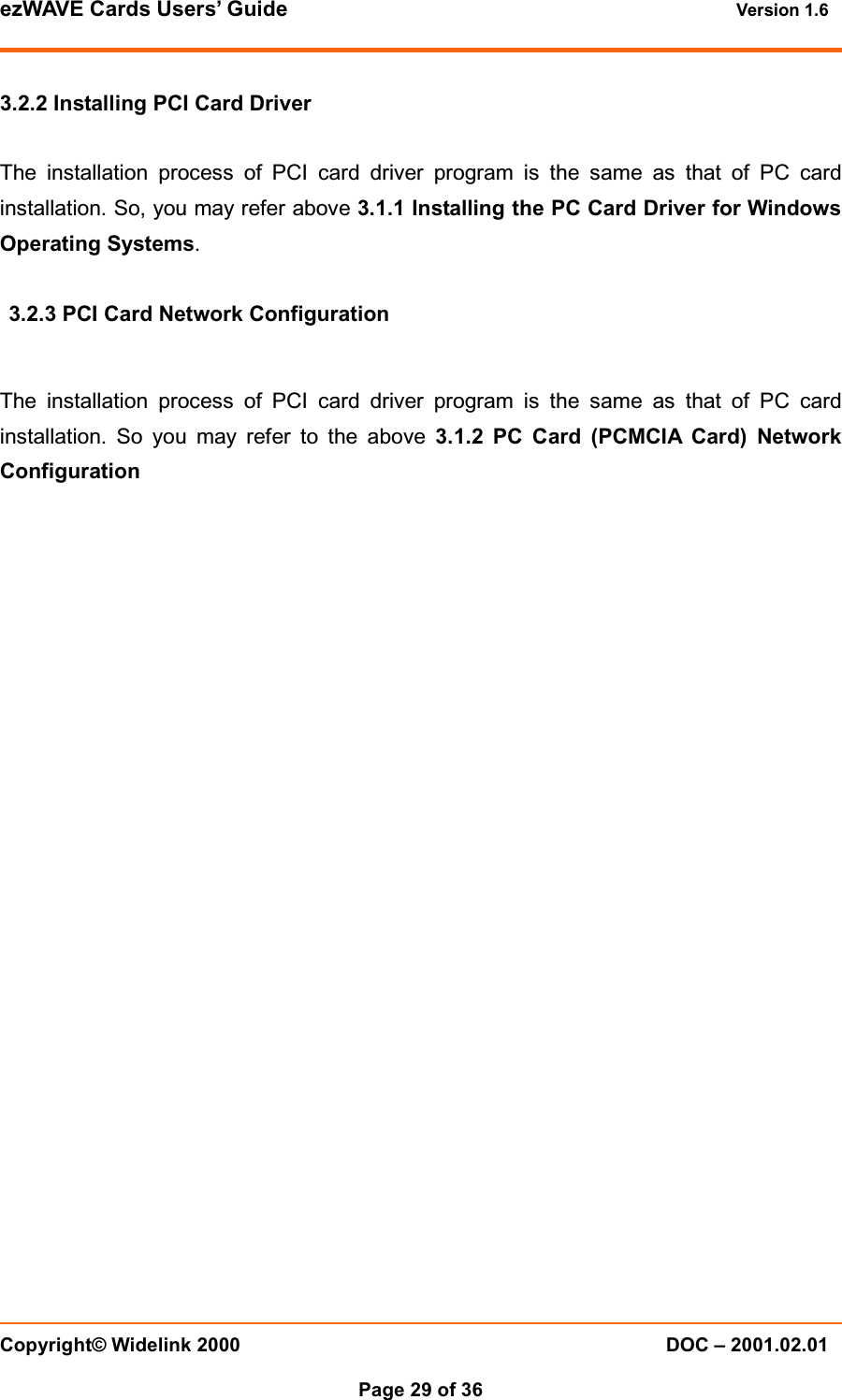 ezWAVE Cards Users’ Guide Version 1.6 Copyright© Widelink 2000 DOC – 2001.02.01Page 29 of 36 3.2.2 Installing PCI Card DriverThe installation process of PCI card driver program is the same as that of PC cardinstallation. So, you may refer above 3.1.1 Installing the PC Card Driver for WindowsOperating Systems.3.2.3 PCI Card Network ConfigurationThe installation process of PCI card driver program is the same as that of PC cardinstallation. So you may refer to the above 3.1.2 PC Card (PCMCIA Card) NetworkConfiguration