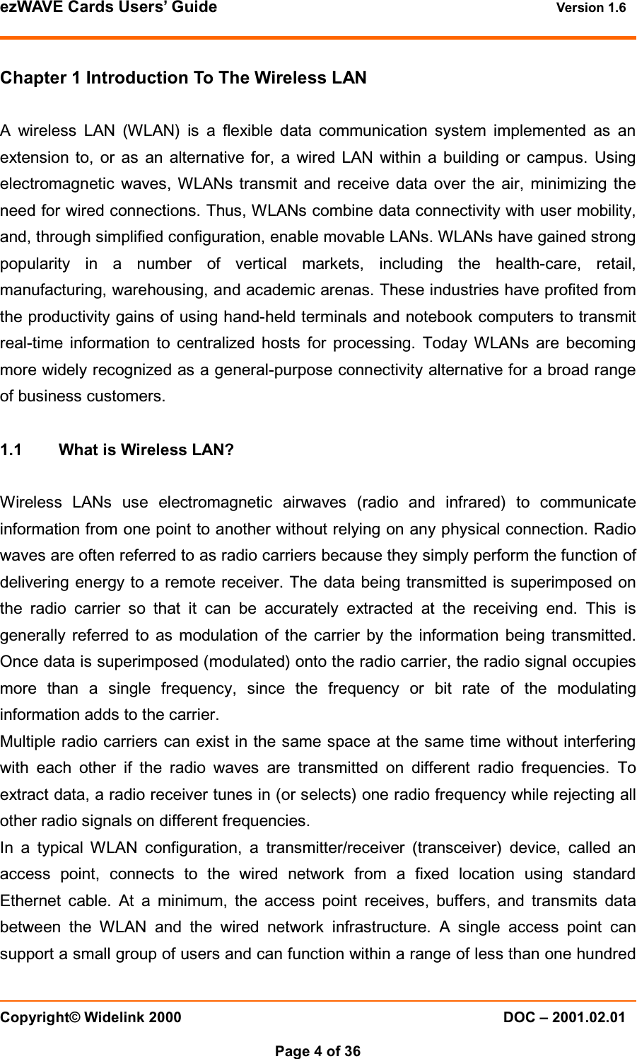 ezWAVE Cards Users’ Guide Version 1.6 Copyright© Widelink 2000 DOC – 2001.02.01Page 4 of 36 Chapter 1 Introduction To The Wireless LANA wireless LAN (WLAN) is a flexible data communication system implemented as anextension to, or as an alternative for, a wired LAN within a building or campus. Usingelectromagnetic waves, WLANs transmit and receive data over the air, minimizing theneed for wired connections. Thus, WLANs combine data connectivity with user mobility,and, through simplified configuration, enable movable LANs. WLANs have gained strongpopularity in a number of vertical markets, including the health-care, retail,manufacturing, warehousing, and academic arenas. These industries have profited fromthe productivity gains of using hand-held terminals and notebook computers to transmitreal-time information to centralized hosts for processing. Today WLANs are becomingmore widely recognized as a general-purpose connectivity alternative for a broad rangeof business customers.1.1 What is Wireless LAN?Wireless LANs use electromagnetic airwaves (radio and infrared) to communicateinformation from one point to another without relying on any physical connection. Radiowaves are often referred to as radio carriers because they simply perform the function ofdelivering energy to a remote receiver. The data being transmitted is superimposed onthe radio carrier so that it can be accurately extracted at the receiving end. This isgenerally referred to as modulation of the carrier by the information being transmitted.Once data is superimposed (modulated) onto the radio carrier, the radio signal occupiesmore than a single frequency, since the frequency or bit rate of the modulatinginformation adds to the carrier.Multiple radio carriers can exist in the same space at the same time without interferingwith each other if the radio waves are transmitted on different radio frequencies. Toextract data, a radio receiver tunes in (or selects) one radio frequency while rejecting allother radio signals on different frequencies.In a typical WLAN configuration, a transmitter/receiver (transceiver) device, called anaccess point, connects to the wired network from a fixed location using standardEthernet cable. At a minimum, the access point receives, buffers, and transmits databetween the WLAN and the wired network infrastructure. A single access point cansupport a small group of users and can function within a range of less than one hundred