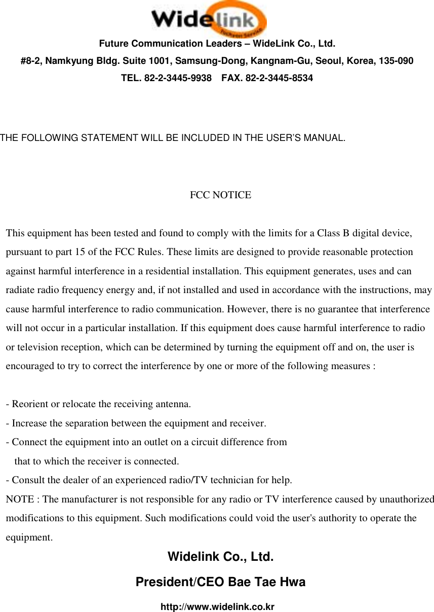   Future Communication Leaders &ndash; WideLink Co., Ltd. #8-2, Namkyung Bldg. Suite 1001, Samsung-Dong, Kangnam-Gu, Seoul, Korea, 135-090 TEL. 82-2-3445-9938    FAX. 82-2-3445-8534   THE FOLLOWING STATEMENT WILL BE INCLUDED IN THE USER&rsquo;S MANUAL.   FCC NOTICE  This equipment has been tested and found to comply with the limits for a Class B digital device, pursuant to part 15 of the FCC Rules. These limits are designed to provide reasonable protection against harmful interference in a residential installation. This equipment generates, uses and can radiate radio frequency energy and, if not installed and used in accordance with the instructions, may cause harmful interference to radio communication. However, there is no guarantee that interference will not occur in a particular installation. If this equipment does cause harmful interference to radio or television reception, which can be determined by turning the equipment off and on, the user is encouraged to try to correct the interference by one or more of the following measures :  - Reorient or relocate the receiving antenna. - Increase the separation between the equipment and receiver. - Connect the equipment into an outlet on a circuit difference from      that to which the receiver is connected. - Consult the dealer of an experienced radio/TV technician for help. NOTE : The manufacturer is not responsible for any radio or TV interference caused by unauthorized modifications to this equipment. Such modifications could void the user's authority to operate the equipment. Widelink Co., Ltd. President/CEO Bae Tae Hwa http://www.widelink.co.kr 