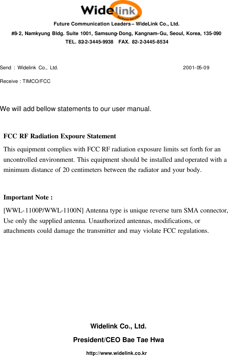 Future Communication Leaders &ndash; WideLink Co., Ltd. #8-2, Namkyung Bldg. Suite 1001, Samsung-Dong, Kangnam-Gu, Seoul, Korea, 135-090 TEL. 82-2-3445-9938  FAX. 82-2-3445-8534  Send : Widelink Co., Ltd.                                                   2001-05-09 Receive : TIMCO/FCC  We will add bellow statements to our user manual.  FCC RF Radiation Expoure Statement   This equipment complies with FCC RF radiation exposure limits set forth for an uncontrolled environment. This equipment should be installed and operated with a minimum distance of 20 centimeters between the radiator and your body.  Important Note :  [WWL-1100P/WWL-1100N] Antenna type is unique reverse turn SMA connector, Use only the supplied antenna. Unauthorized antennas, modifications, or attachments could damage the transmitter and may violate FCC regulations.       Widelink Co., Ltd. President/CEO Bae Tae Hwa http://www.widelink.co.kr 