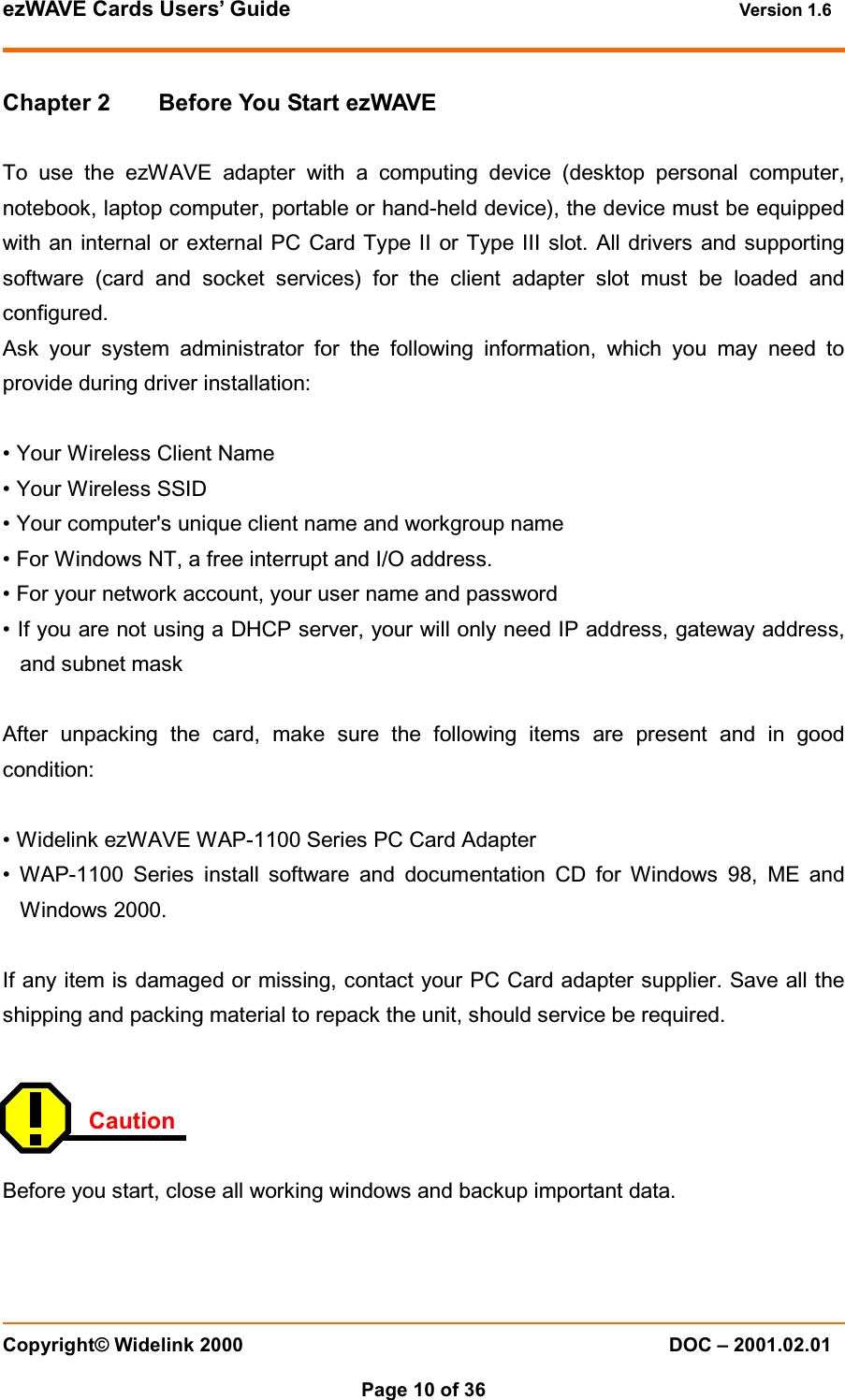 ezWAVE Cards Users&rsquo; Guide Version 1.6 Copyright&copy; Widelink 2000 DOC &ndash; 2001.02.01Page 10 of 36  Chapter 2 Before You Start ezWAVETo use the ezWAVE adapter with a computing device (desktop personal computer,notebook, laptop computer, portable or hand-held device), the device must be equippedwith an internal or external PC Card Type II or Type III slot. All drivers and supportingsoftware (card and socket services) for the client adapter slot must be loaded andconfigured.Ask your system administrator for the following information, which you may need toprovide during driver installation:&bull; Your Wireless Client Name&bull; Your Wireless SSID&bull; Your computer's unique client name and workgroup name&bull; For Windows NT, a free interrupt and I/O address.&bull; For your network account, your user name and password&bull; If you are not using a DHCP server, your will only need IP address, gateway address,and subnet maskAfter unpacking the card, make sure the following items are present and in goodcondition:&bull; Widelink ezWAVE WAP-1100 Series PC Card Adapter&bull; WAP-1100 Series install software and documentation CD for Windows 98, ME andWindows 2000.If any item is damaged or missing, contact your PC Card adapter supplier. Save all theshipping and packing material to repack the unit, should service be required.CautionBefore you start, close all working windows and backup important data.