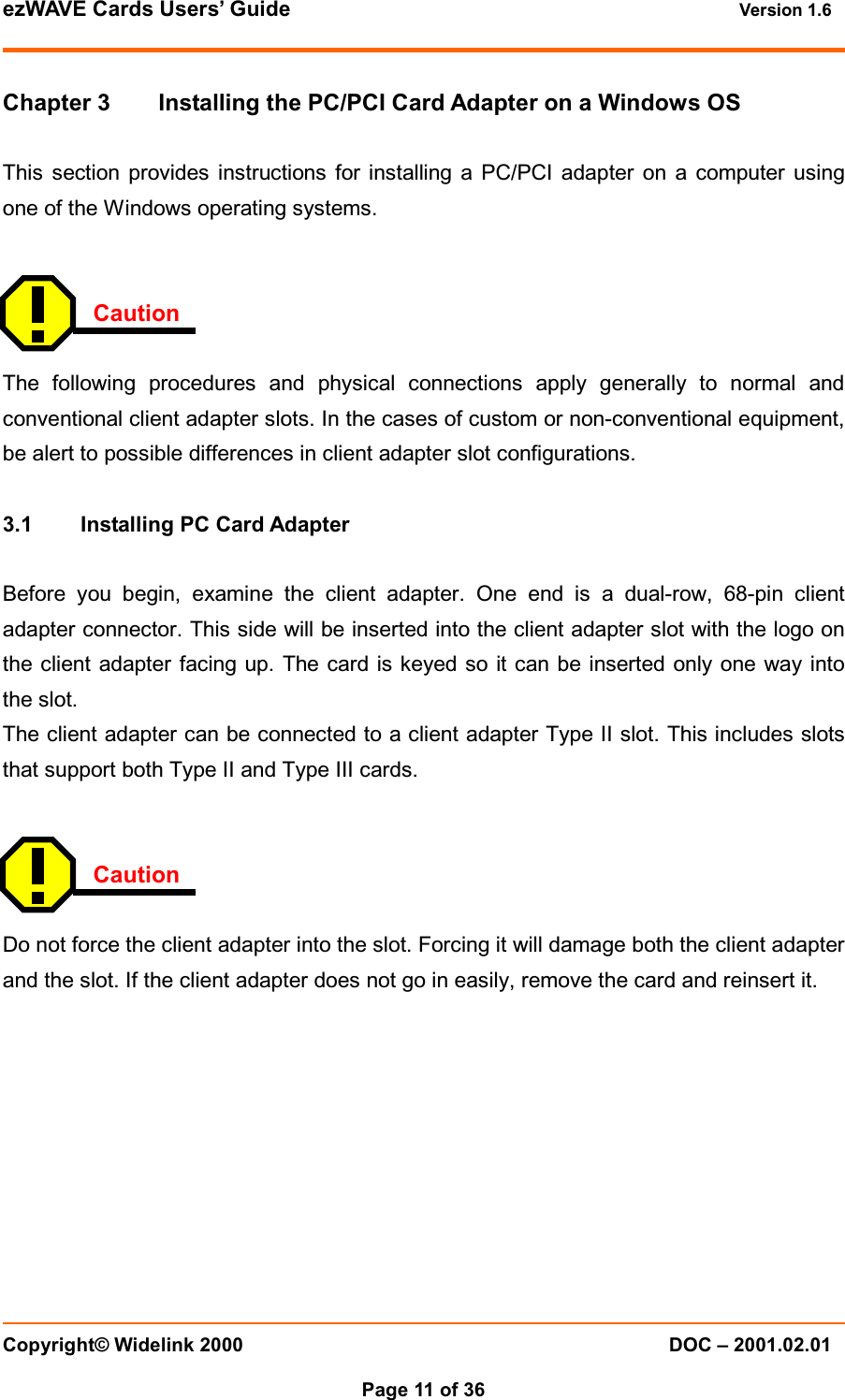 ezWAVE Cards Users&rsquo; Guide Version 1.6 Copyright&copy; Widelink 2000 DOC &ndash; 2001.02.01Page 11 of 36   Chapter 3 Installing the PC/PCI Card Adapter on a Windows OSThis section provides instructions for installing a PC/PCI adapter on a computer usingone of the Windows operating systems.CautionThe following procedures and physical connections apply generally to normal andconventional client adapter slots. In the cases of custom or non-conventional equipment,be alert to possible differences in client adapter slot configurations.3.1 Installing PC Card AdapterBefore you begin, examine the client adapter. One end is a dual-row, 68-pin clientadapter connector. This side will be inserted into the client adapter slot with the logo onthe client adapter facing up. The card is keyed so it can be inserted only one way intothe slot.The client adapter can be connected to a client adapter Type II slot. This includes slotsthat support both Type II and Type III cards.CautionDo not force the client adapter into the slot. Forcing it will damage both the client adapterand the slot. If the client adapter does not go in easily, remove the card and reinsert it.