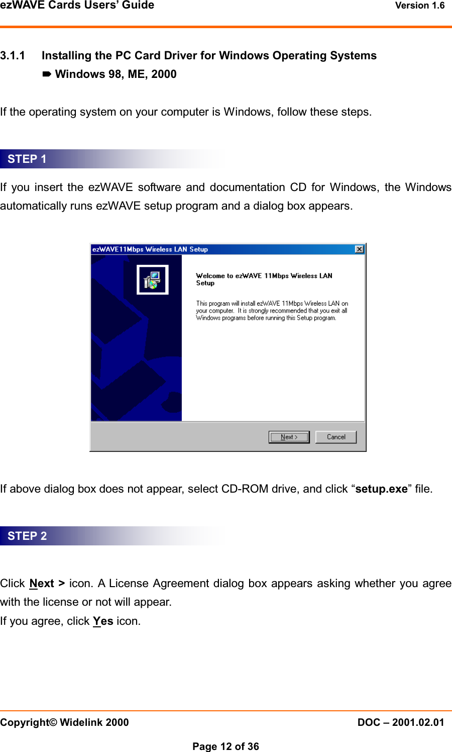 ezWAVE Cards Users&rsquo; Guide Version 1.6 Copyright&copy; Widelink 2000 DOC &ndash; 2001.02.01Page 12 of 36 3.1.1 Installing the PC Card Driver for Windows Operating SystemsWindows 98, ME, 2000If the operating system on your computer is Windows, follow these steps.If you insert the ezWAVE software and documentation CD for Windows, the Windowsautomatically runs ezWAVE setup program and a dialog box appears.If above dialog box does not appear, select CD-ROM drive, and click &ldquo;setup.exe&rdquo;file.Click Next > icon. A License Agreement dialog box appears asking whether you agreewith the license or not will appear.If you agree, click Yes icon.STEP 1STEP 2