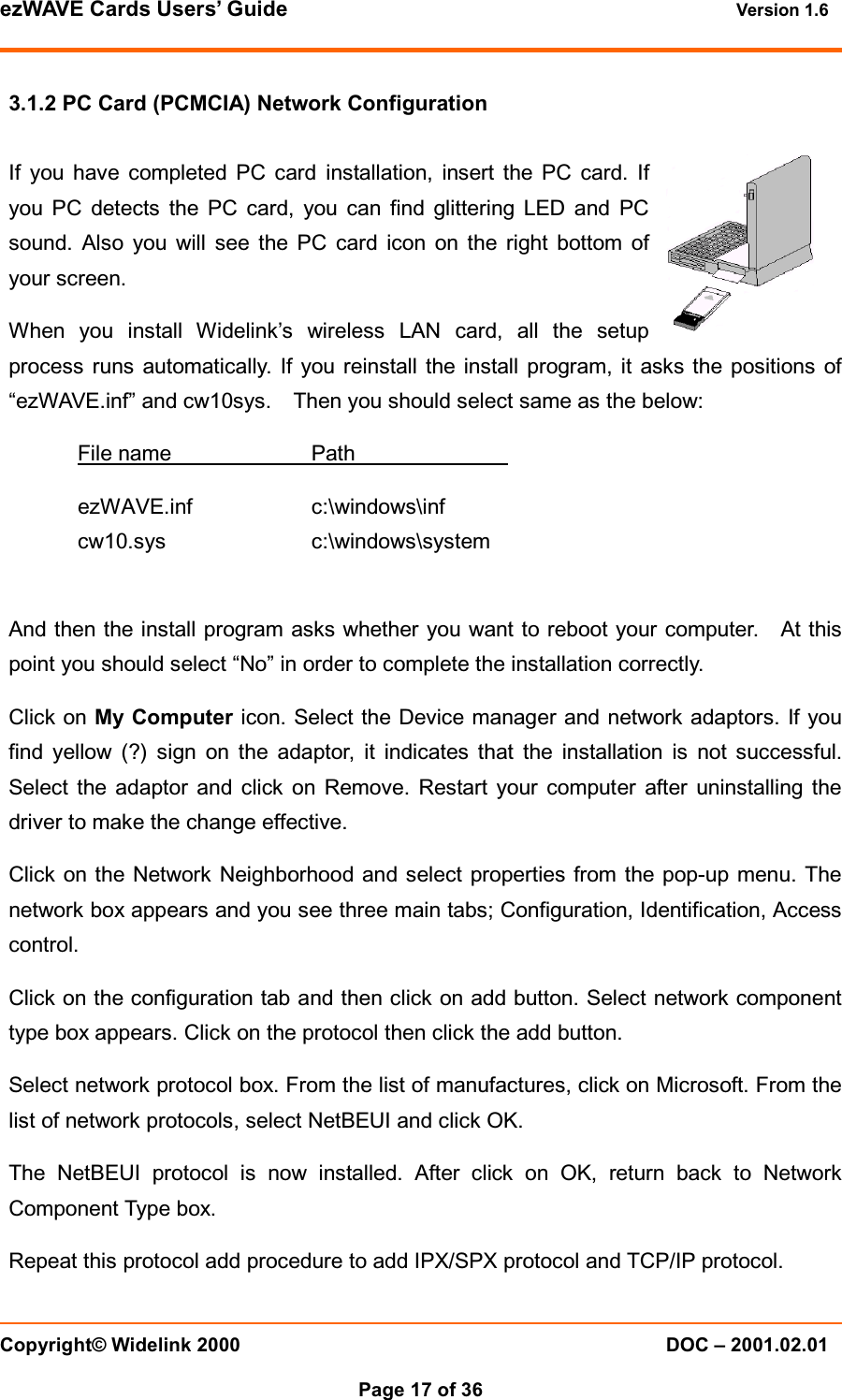 ezWAVE Cards Users&rsquo; Guide Version 1.6 Copyright&copy; Widelink 2000 DOC &ndash; 2001.02.01Page 17 of 36 3.1.2 PC Card (PCMCIA) Network ConfigurationIf you have completed PC card installation, insert the PC card. Ifyou PC detects the PC card, you can find glittering LED and PCsound. Also you will see the PC card icon on the right bottom ofyour screen.When you install Widelink&rsquo;s wireless LAN card, all the setupprocess runs automatically. If you reinstall the install program, it asks the positions of&ldquo;ezWAVE.inf&rdquo; and cw10sys. Then you should select same as the below:File name PathezWAVE.inf c:\windows\infcw10.sys c:\windows\systemAnd then the install program asks whether you want to reboot your computer. At thispoint you should select &ldquo;No&rdquo; in order to complete the installation correctly.Click on My Computer icon. Select the Device manager and network adaptors. If youfind yellow (?) sign on the adaptor, it indicates that the installation is not successful.Select the adaptor and click on Remove. Restart your computer after uninstalling thedriver to make the change effective.Click on the Network Neighborhood and select properties from the pop-up menu. Thenetwork box appears and you see three main tabs; Configuration, Identification, Accesscontrol.Click on the configuration tab and then click on add button. Select network componenttype box appears. Click on the protocol then click the add button.Select network protocol box. From the list of manufactures, click on Microsoft. From thelist of network protocols, select NetBEUI and click OK.The NetBEUI protocol is now installed. After click on OK, return back to NetworkComponent Type box.Repeat this protocol add procedure to add IPX/SPX protocol and TCP/IP protocol.