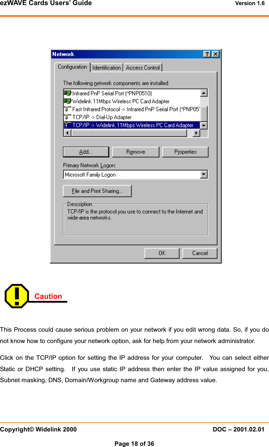 ezWAVE Cards Users&rsquo; Guide Version 1.6 Copyright&copy; Widelink 2000 DOC &ndash; 2001.02.01Page 18 of 36  CautionThis Process could cause serious problem on your network if you edit wrong data. So, if you donot know how to configure your network option, ask for help from your network administrator.Click on the TCP/IP option for setting the IP address for your computer. You can select eitherStatic or DHCP setting. If you use static IP address then enter the IP value assigned for you,Subnet masking, DNS, Domain/Workgroup name and Gateway address value.