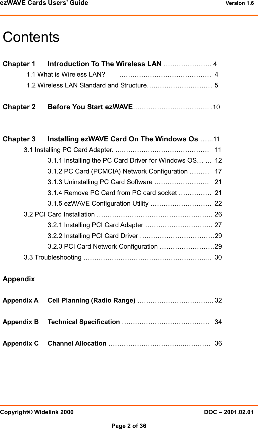 ezWAVE Cards Users&rsquo; Guide Version 1.6 Copyright&copy; Widelink 2000 DOC &ndash; 2001.02.01Page 2 of 36 ContentsChapter 1 Introduction To The Wireless LAN &hellip;&hellip;&hellip;&hellip;&hellip;&hellip;&hellip;. 41.1 What is Wireless LAN? &hellip;&hellip;&hellip;&hellip;&hellip;&hellip;&hellip;&hellip;&hellip;&hellip;&hellip;&hellip;&hellip;&hellip; 41.2 Wireless LAN Standard and Structure&hellip;&hellip;&hellip;&hellip;&hellip;&hellip;&hellip;&hellip;&hellip;&hellip; 5Chapter 2 Before You Start ezWAVE&hellip;&hellip;&hellip;&hellip;&hellip;&hellip;&hellip;.&hellip;&hellip;&hellip;&hellip;. .10Chapter 3 Installing ezWAVE Card On The Windows Os &hellip;...113.1 Installing PC Card Adapter. &hellip;.&hellip;&hellip;&hellip;&hellip;&hellip;&hellip;&hellip;&hellip;&hellip;&hellip;&hellip;&hellip;&hellip; 113.1.1 Installing the PC Card Driver for Windows OS&hellip; &hellip; 123.1.2 PC Card (PCMCIA) Network Configuration &hellip;&hellip;&hellip; 173.1.3 Uninstalling PC Card Software &hellip;&hellip;&hellip;&hellip;&hellip;&hellip;&hellip;&hellip;. 213.1.4 Remove PC Card from PC card socket &hellip;&hellip;&hellip;&hellip;&hellip; 213.1.5 ezWAVE Configuration Utility &hellip;&hellip;&hellip;&hellip;&hellip;&hellip;&hellip;&hellip;&hellip;. 223.2 PCI Card Installation &hellip;&hellip;&hellip;&hellip;&hellip;&hellip;&hellip;&hellip;&hellip;&hellip;&hellip;&hellip;&hellip;&hellip;&hellip;&hellip;&hellip;.. 263.2.1 Installing PCI Card Adapter &hellip;&hellip;&hellip;&hellip;&hellip;&hellip;&hellip;&hellip;&hellip;&hellip;. 273.2.2 Installing PCI Card Driver &hellip;&hellip;&hellip;&hellip;&hellip;&hellip;&hellip;&hellip;&hellip;&hellip;&hellip;.293.2.3 PCI Card Network Configuration &hellip;&hellip;&hellip;&hellip;&hellip;&hellip;&hellip;&hellip;.293.3 Troubleshooting &hellip;&hellip;&hellip;&hellip;&hellip;&hellip;&hellip;&hellip;&hellip;&hellip;&hellip;&hellip;&hellip;&hellip;&hellip;&hellip;&hellip;&hellip;&hellip;.. 30AppendixAppendix A Cell Planning (Radio Range) &hellip;&hellip;&hellip;&hellip;&hellip;&hellip;&hellip;&hellip;&hellip;&hellip;&hellip;.. 32Appendix B Technical Specification &hellip;&hellip;&hellip;&hellip;&hellip;&hellip;&hellip;&hellip;&hellip;&hellip;&hellip;&hellip;&hellip;. 34Appendix C Channel Allocation &hellip;&hellip;&hellip;&hellip;&hellip;&hellip;&hellip;&hellip;&hellip;&hellip;&hellip;..&hellip;&hellip;&hellip;&hellip; 36