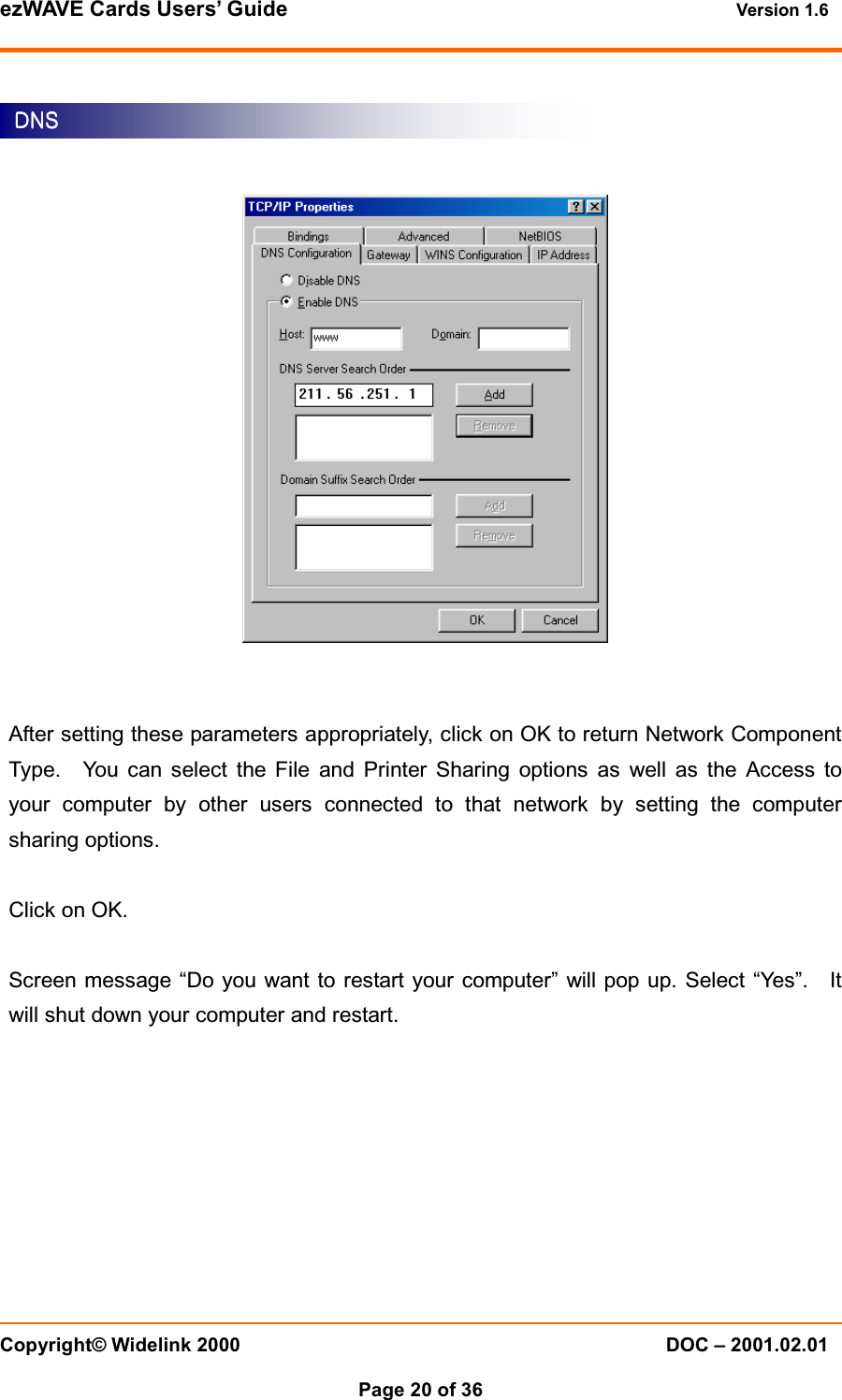 ezWAVE Cards Users&rsquo; Guide Version 1.6 Copyright&copy; Widelink 2000 DOC &ndash; 2001.02.01Page 20 of 36 After setting these parameters appropriately, click on OK to return Network ComponentType. You can select the File and Printer Sharing options as well as the Access toyour computer by other users connected to that network by setting the computersharing options.Click on OK.Screen message &ldquo;Do you want to restart your computer&rdquo; will pop up. Select &ldquo;Yes&rdquo;. Itwill shut down your computer and restart.DNSDNSDNSDNS    