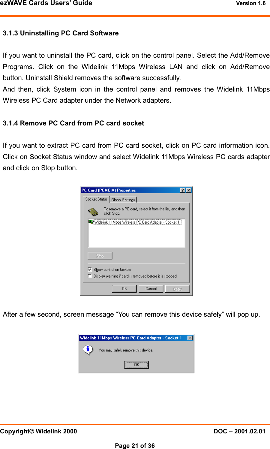 ezWAVE Cards Users&rsquo; Guide Version 1.6 Copyright&copy; Widelink 2000 DOC &ndash; 2001.02.01Page 21 of 36 3.1.3 Uninstalling PC Card SoftwareIf you want to uninstall the PC card, click on the control panel. Select the Add/RemovePrograms. Click on the Widelink 11Mbps Wireless LAN and click on Add/Removebutton. Uninstall Shield removes the software successfully.And then, click System icon in the control panel and removes the Widelink 11MbpsWireless PC Card adapter under the Network adapters.3.1.4 Remove PC Card from PC card socketIf you want to extract PC card from PC card socket, click on PC card information icon.Click on Socket Status window and select Widelink 11Mbps Wireless PC cards adapterand click on Stop button.After a few second, screen message &ldquo;You can remove this device safely&rdquo; will pop up.