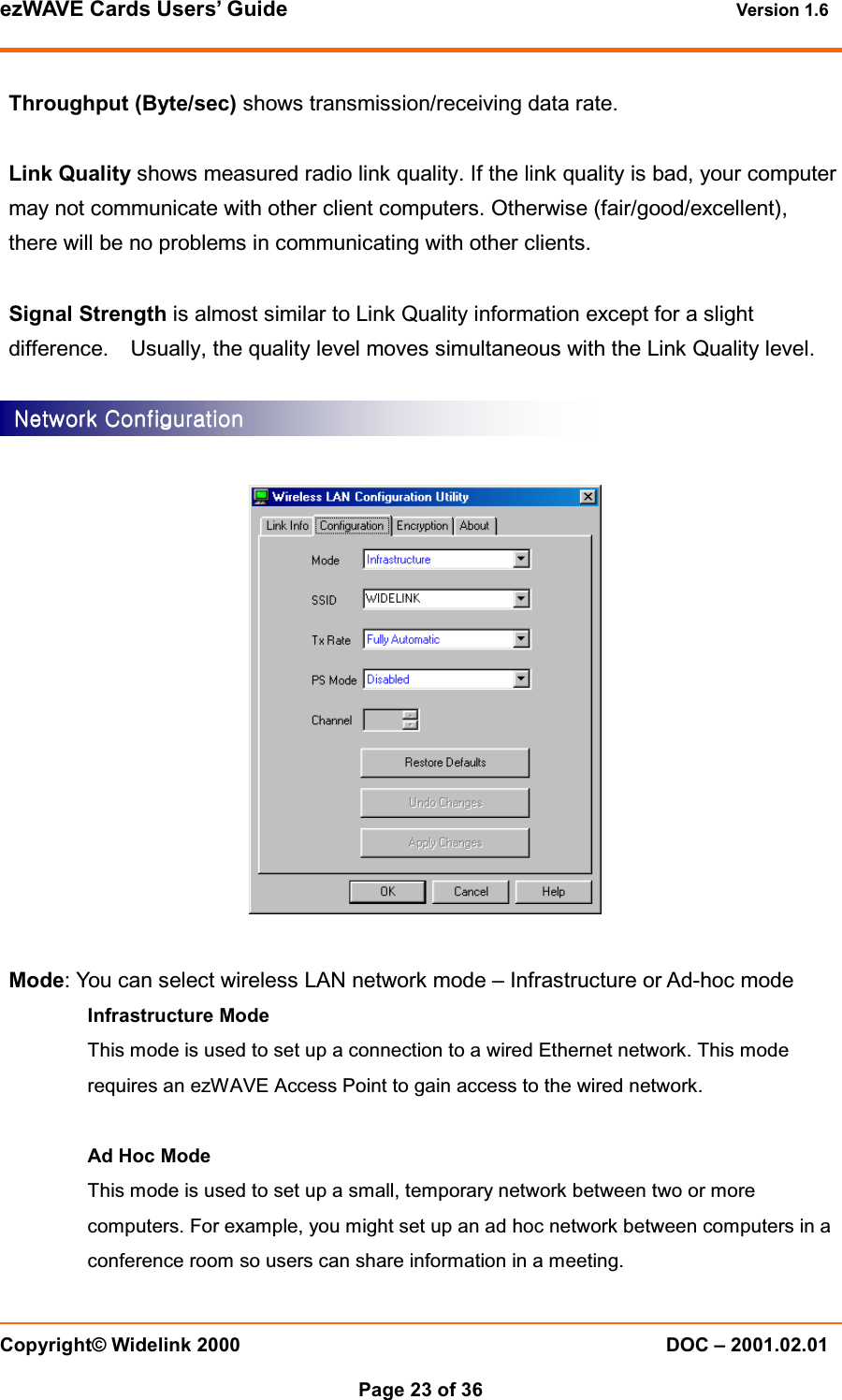 ezWAVE Cards Users&rsquo; Guide Version 1.6 Copyright&copy; Widelink 2000 DOC &ndash; 2001.02.01Page 23 of 36 Throughput (Byte/sec) shows transmission/receiving data rate.Link Quality shows measured radio link quality. If the link quality is bad, your computermay not communicate with other client computers. Otherwise (fair/good/excellent),there will be no problems in communicating with other clients.Signal Strength is almost similar to Link Quality information except for a slightdifference. Usually, the quality level moves simultaneous with the Link Quality level.Mode: You can select wireless LAN network mode &ndash; Infrastructure or Ad-hoc modeInfrastructure ModeThis mode is used to set up a connection to a wired Ethernet network. This moderequires an ezWAVE Access Point to gain access to the wired network.Ad Hoc ModeThis mode is used to set up a small, temporary network between two or morecomputers. For example, you might set up an ad hoc network between computers in aconference room so users can share information in a meeting.Network ConfigurationNetwork ConfigurationNetwork ConfigurationNetwork Configuration    
