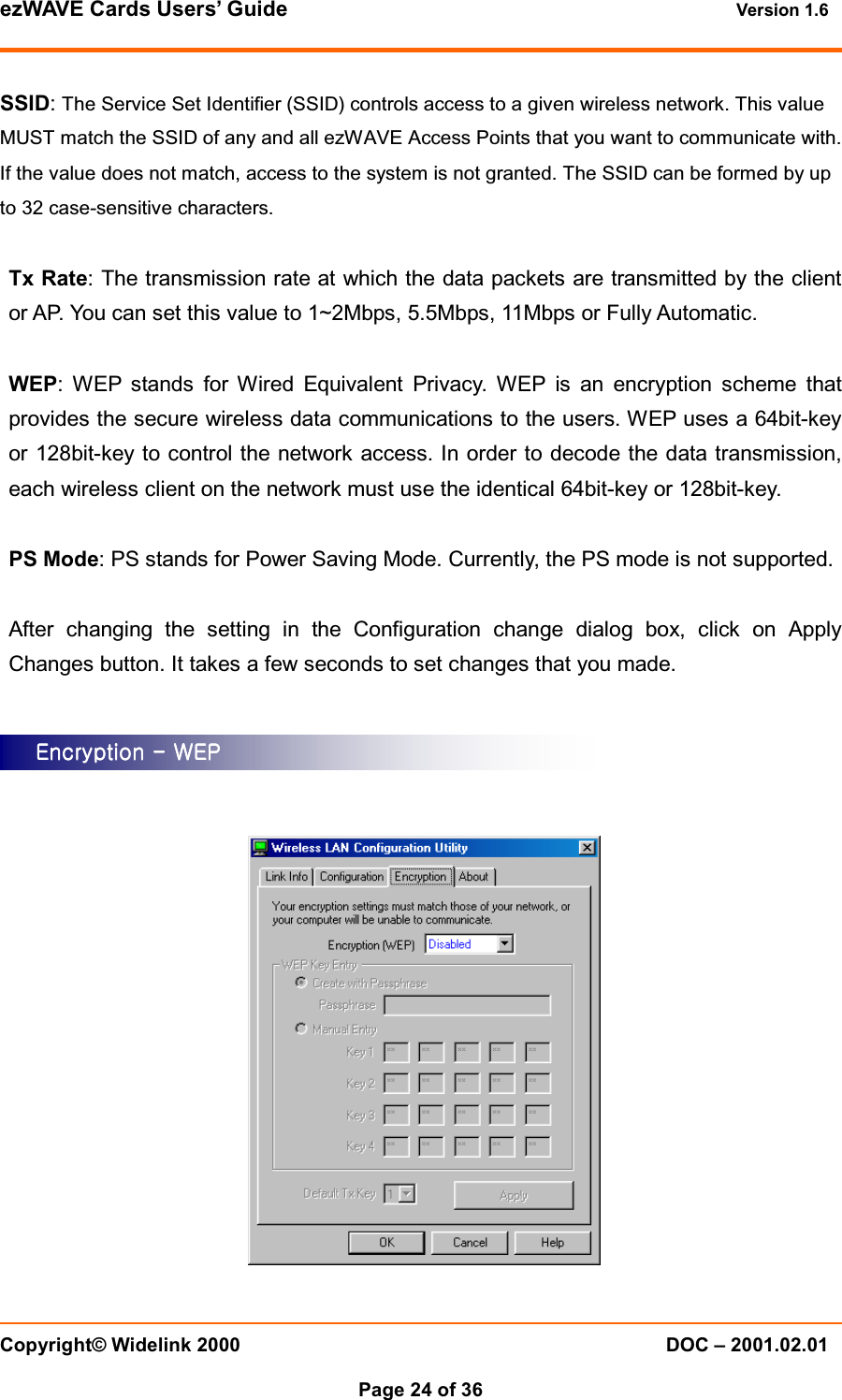 ezWAVE Cards Users&rsquo; Guide Version 1.6 Copyright&copy; Widelink 2000 DOC &ndash; 2001.02.01Page 24 of 36 SSID:The Service Set Identifier (SSID) controls access to a given wireless network. This valueMUST match the SSID of any and all ezWAVE Access Points that you want to communicate with.If the value does not match, access to the system is not granted. The SSID can be formed by upto 32 case-sensitive characters.Tx Rate: The transmission rate at which the data packets are transmitted by the clientor AP. You can set this value to 1~2Mbps, 5.5Mbps, 11Mbps or Fully Automatic.WEP: WEP stands for Wired Equivalent Privacy. WEP is an encryption scheme thatprovides the secure wireless data communications to the users. WEP uses a 64bit-keyor 128bit-key to control the network access. In order to decode the data transmission,each wireless client on the network must use the identical 64bit-key or 128bit-key.PS Mode: PS stands for Power Saving Mode. Currently, the PS mode is not supported.After changing the setting in the Configuration change dialog box, click on ApplyChanges button. It takes a few seconds to set changes that you made.EncryptionEncryptionEncryptionEncryption    ---- WEP WEP WEP WEP    