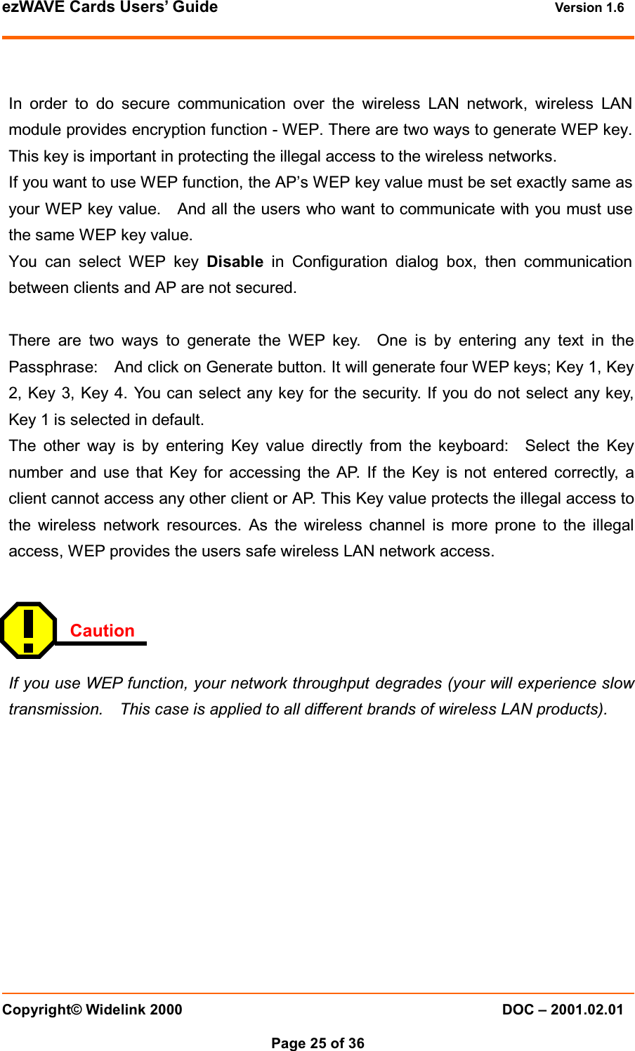 ezWAVE Cards Users&rsquo; Guide Version 1.6 Copyright&copy; Widelink 2000 DOC &ndash; 2001.02.01Page 25 of 36  In order to do secure communication over the wireless LAN network, wireless LANmodule provides encryption function - WEP. There are two ways to generate WEP key.This key is important in protecting the illegal access to the wireless networks.If you want to use WEP function, the AP&rsquo;s WEP key value must be set exactly same asyour WEP key value. And all the users who want to communicate with you must usethe same WEP key value.You can select WEP key Disable in Configuration dialog box, then communicationbetween clients and AP are not secured.There are two ways to generate the WEP key. One is by entering any text in thePassphrase: And click on Generate button. It will generate four WEP keys; Key 1, Key2, Key 3, Key 4. You can select any key for the security. If you do not select any key,Key 1 is selected in default.The other way is by entering Key value directly from the keyboard: Select the Keynumber and use that Key for accessing the AP. If the Key is not entered correctly, aclient cannot access any other client or AP. This Key value protects the illegal access tothe wireless network resources. As the wireless channel is more prone to the illegalaccess, WEP provides the users safe wireless LAN network access.CautionIf you use WEP function, your network throughput degrades (your will experience slowtransmission. This case is applied to all different brands of wireless LAN products).
