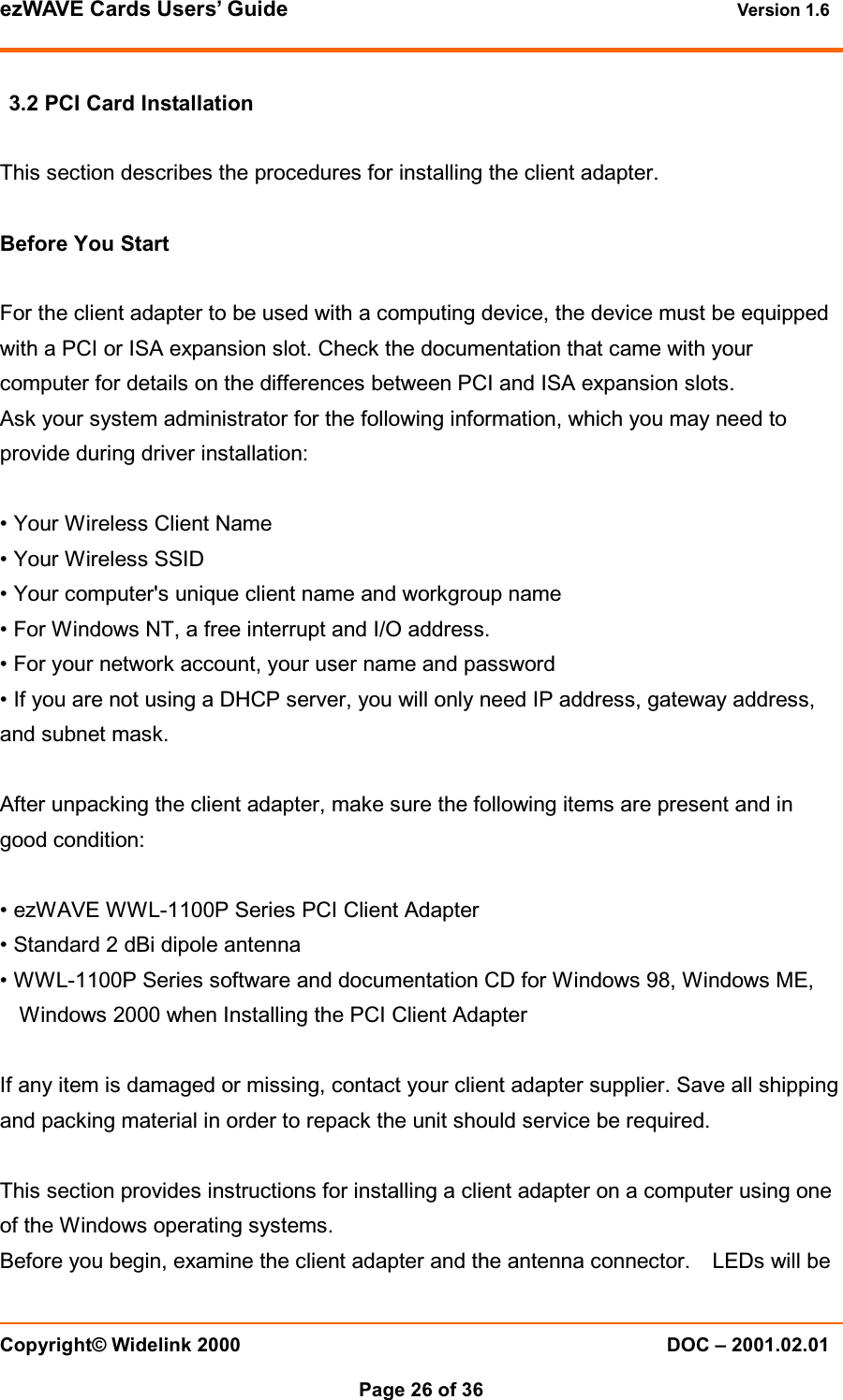ezWAVE Cards Users&rsquo; Guide Version 1.6 Copyright&copy; Widelink 2000 DOC &ndash; 2001.02.01Page 26 of 36 3.2 PCI Card InstallationThis section describes the procedures for installing the client adapter.Before You StartFor the client adapter to be used with a computing device, the device must be equippedwith a PCI or ISA expansion slot. Check the documentation that came with yourcomputer for details on the differences between PCI and ISA expansion slots.Ask your system administrator for the following information, which you may need toprovide during driver installation:&bull; Your Wireless Client Name&bull; Your Wireless SSID&bull; Your computer's unique client name and workgroup name&bull; For Windows NT, a free interrupt and I/O address.&bull; For your network account, your user name and password&bull; If you are not using a DHCP server, you will only need IP address, gateway address,and subnet mask.After unpacking the client adapter, make sure the following items are present and ingood condition:&bull; ezWAVE WWL-1100P Series PCI Client Adapter&bull; Standard 2 dBi dipole antenna&bull; WWL-1100P Series software and documentation CD for Windows 98, Windows ME,Windows 2000 when Installing the PCI Client AdapterIf any item is damaged or missing, contact your client adapter supplier. Save all shippingand packing material in order to repack the unit should service be required.This section provides instructions for installing a client adapter on a computer using oneof the Windows operating systems.Before you begin, examine the client adapter and the antenna connector. LEDs will be