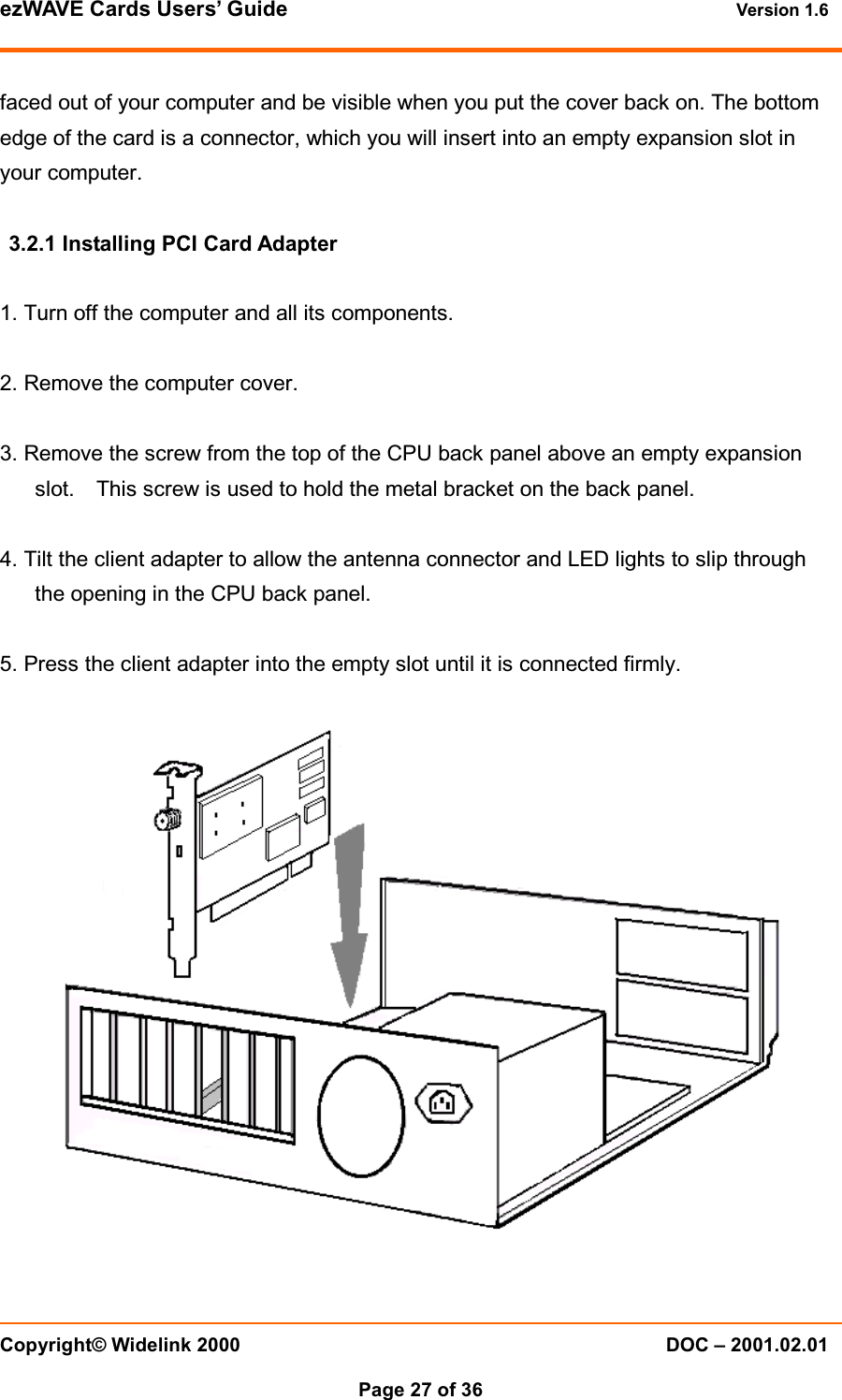 ezWAVE Cards Users&rsquo; Guide Version 1.6 Copyright&copy; Widelink 2000 DOC &ndash; 2001.02.01Page 27 of 36 faced out of your computer and be visible when you put the cover back on. The bottomedge of the card is a connector, which you will insert into an empty expansion slot inyour computer.3.2.1 Installing PCI Card Adapter1. Turn off the computer and all its components.2. Remove the computer cover.3. Remove the screw from the top of the CPU back panel above an empty expansionslot. This screw is used to hold the metal bracket on the back panel.4. Tilt the client adapter to allow the antenna connector and LED lights to slip throughthe opening in the CPU back panel.5. Press the client adapter into the empty slot until it is connected firmly.