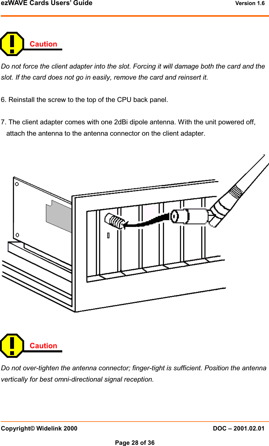 ezWAVE Cards Users&rsquo; Guide Version 1.6 Copyright&copy; Widelink 2000 DOC &ndash; 2001.02.01Page 28 of 36   CautionDo not force the client adapter into the slot. Forcing it will damage both the card and theslot. If the card does not go in easily, remove the card and reinsert it.6. Reinstall the screw to the top of the CPU back panel.7. The client adapter comes with one 2dBi dipole antenna. With the unit powered off,attach the antenna to the antenna connector on the client adapter.CautionDo not over-tighten the antenna connector; finger-tight is sufficient. Position the antennavertically for best omni-directional signal reception.