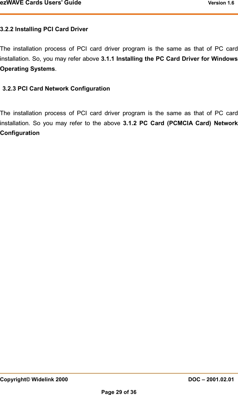 ezWAVE Cards Users&rsquo; Guide Version 1.6 Copyright&copy; Widelink 2000 DOC &ndash; 2001.02.01Page 29 of 36 3.2.2 Installing PCI Card DriverThe installation process of PCI card driver program is the same as that of PC cardinstallation. So, you may refer above 3.1.1 Installing the PC Card Driver for WindowsOperating Systems.3.2.3 PCI Card Network ConfigurationThe installation process of PCI card driver program is the same as that of PC cardinstallation. So you may refer to the above 3.1.2 PC Card (PCMCIA Card) NetworkConfiguration