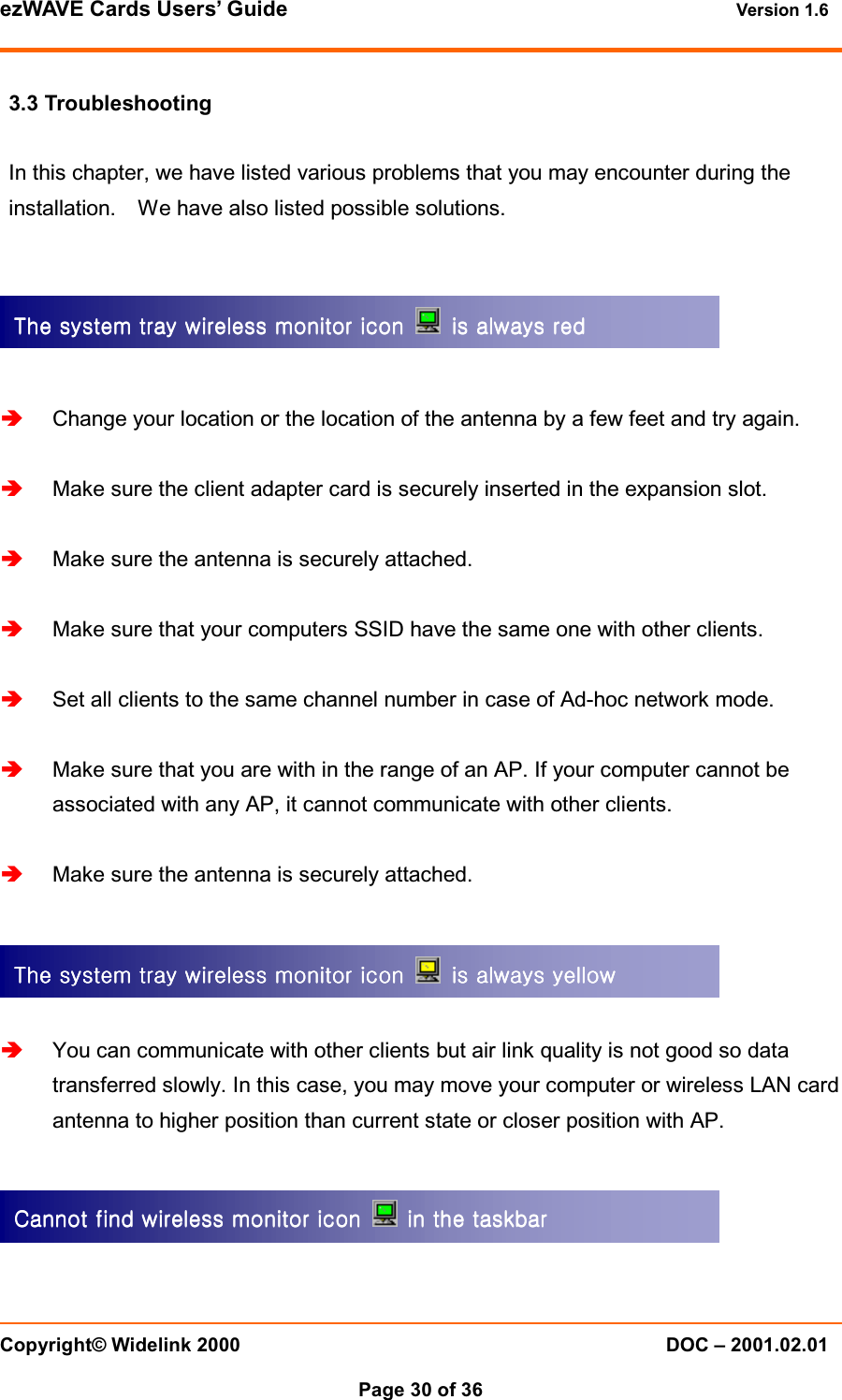 ezWAVE Cards Users&rsquo; Guide Version 1.6 Copyright&copy; Widelink 2000 DOC &ndash; 2001.02.01Page 30 of 36 3.3 TroubleshootingIn this chapter, we have listed various problems that you may encounter during theinstallation. We have also listed possible solutions.Change your location or the location of the antenna by a few feet and try again.Make sure the client adapter card is securely inserted in the expansion slot.Make sure the antenna is securely attached.Make sure that your computers SSID have the same one with other clients.Set all clients to the same channel number in case of Ad-hoc network mode.Make sure that you are with in the range of an AP. If your computer cannot beassociated with any AP, it cannot communicate with other clients.Make sure the antenna is securely attached.You can communicate with other clients but air link quality is not good so datatransferred slowly. In this case, you may move your computer or wireless LAN cardantenna to higher position than current state or closer position with AP.The system tray wireless monitor icon The system tray wireless monitor icon The system tray wireless monitor icon The system tray wireless monitor icon    is always red  is always red  is always red  is always red    ThThThThe system tray wireless monitor icon e system tray wireless monitor icon e system tray wireless monitor icon e system tray wireless monitor icon    is always yellow  is always yellow  is always yellow  is always yellow    Cannot find wireless monitor icon Cannot find wireless monitor icon Cannot find wireless monitor icon Cannot find wireless monitor icon   in the taskbarin the taskbarin the taskbarin the taskbar    