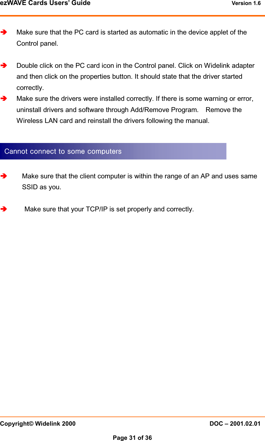 ezWAVE Cards Users&rsquo; Guide Version 1.6 Copyright&copy; Widelink 2000 DOC &ndash; 2001.02.01Page 31 of 36 Make sure that the PC card is started as automatic in the device applet of theControl panel.  Double click on the PC card icon in the Control panel. Click on Widelink adapterand then click on the properties button. It should state that the driver startedcorrectly.  Make sure the drivers were installed correctly. If there is some warning or error,uninstall drivers and software through Add/Remove Program. Remove theWireless LAN card and reinstall the drivers following the manual.  Make sure that the client computer is within the range of an AP and uses sameSSID as you.  Make sure that your TCP/IP is set properly and correctly.Cannot connect to some computersCannot connect to some computersCannot connect to some computersCannot connect to some computers    