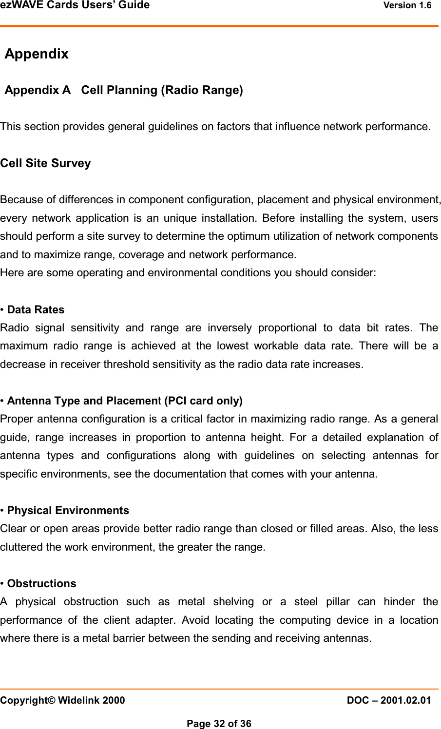 ezWAVE Cards Users&rsquo; Guide Version 1.6 Copyright&copy; Widelink 2000 DOC &ndash; 2001.02.01Page 32 of 36 AppendixAppendix A Cell Planning (Radio Range)This section provides general guidelines on factors that influence network performance.Cell Site SurveyBecause of differences in component configuration, placement and physical environment,every network application is an unique installation. Before installing the system, usersshould perform a site survey to determine the optimum utilization of network componentsand to maximize range, coverage and network performance.Here are some operating and environmental conditions you should consider:&bull;Data RatesRadio signal sensitivity and range are inversely proportional to data bit rates. Themaximum radio range is achieved at the lowest workable data rate. There will be adecrease in receiver threshold sensitivity as the radio data rate increases.&bull;Antenna Type and Placement(PCI card only)Proper antenna configuration is a critical factor in maximizing radio range. As a generalguide, range increases in proportion to antenna height. For a detailed explanation ofantenna types and configurations along with guidelines on selecting antennas forspecific environments, see the documentation that comes with your antenna.&bull;Physical EnvironmentsClear or open areas provide better radio range than closed or filled areas. Also, the lesscluttered the work environment, the greater the range.&bull;ObstructionsA physical obstruction such as metal shelving or a steel pillar can hinder theperformance of the client adapter. Avoid locating the computing device in a locationwhere there is a metal barrier between the sending and receiving antennas.