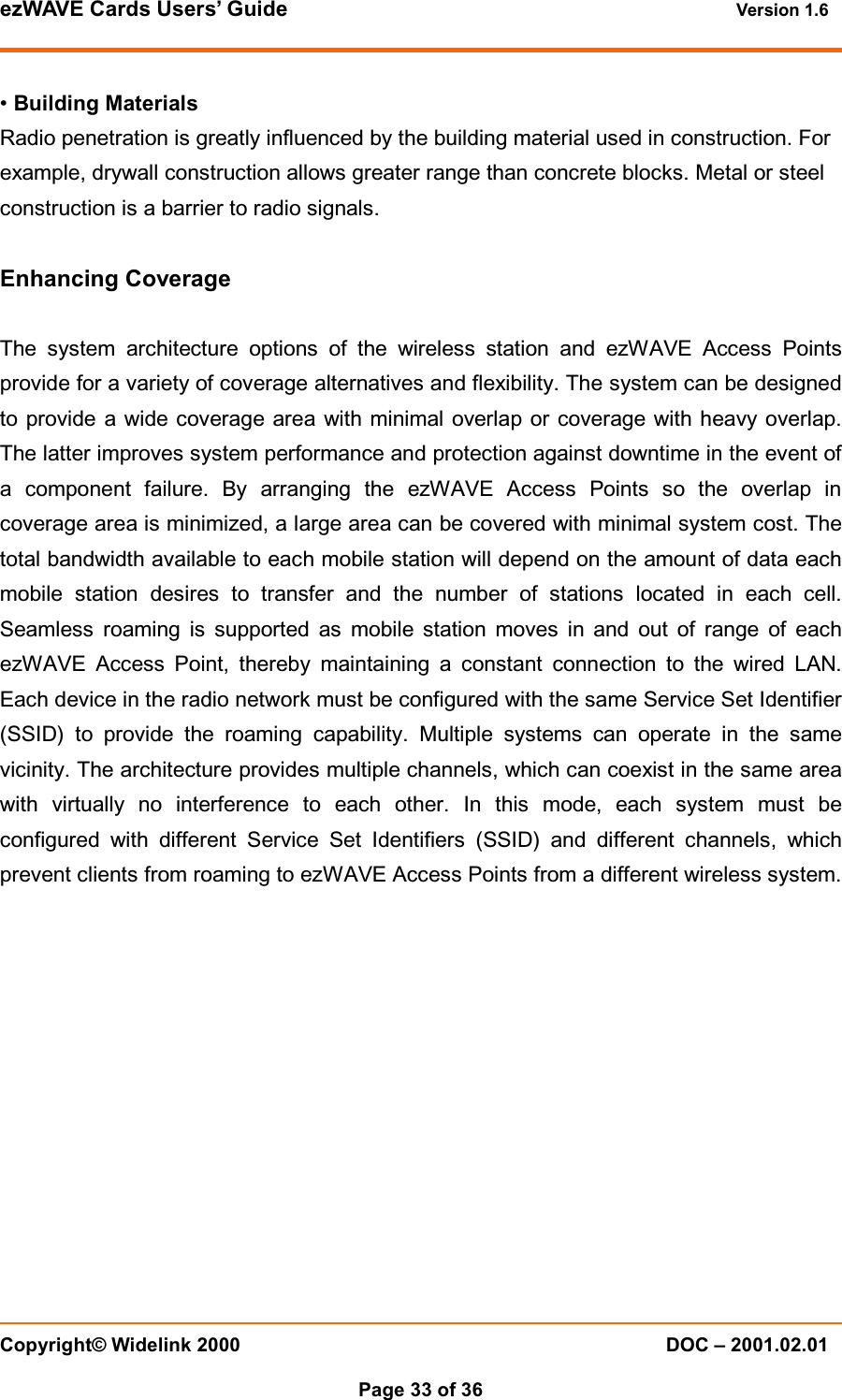 ezWAVE Cards Users&rsquo; Guide Version 1.6 Copyright&copy; Widelink 2000 DOC &ndash; 2001.02.01Page 33 of 36 &bull;Building MaterialsRadio penetration is greatly influenced by the building material used in construction. Forexample, drywall construction allows greater range than concrete blocks. Metal or steelconstruction is a barrier to radio signals.Enhancing CoverageThe system architecture options of the wireless station and ezWAVE Access Pointsprovide for a variety of coverage alternatives and flexibility. The system can be designedto provide a wide coverage area with minimal overlap or coverage with heavy overlap.The latter improves system performance and protection against downtime in the event ofa component failure. By arranging the ezWAVE Access Points so the overlap incoverage area is minimized, a large area can be covered with minimal system cost. Thetotal bandwidth available to each mobile station will depend on the amount of data eachmobile station desires to transfer and the number of stations located in each cell.Seamless roaming is supported as mobile station moves in and out of range of eachezWAVE Access Point, thereby maintaining a constant connection to the wired LAN.Each device in the radio network must be configured with the same Service Set Identifier(SSID) to provide the roaming capability. Multiple systems can operate in the samevicinity. The architecture provides multiple channels, which can coexist in the same areawith virtually no interference to each other. In this mode, each system must beconfigured with different Service Set Identifiers (SSID) and different channels, whichprevent clients from roaming to ezWAVE Access Points from a different wireless system.