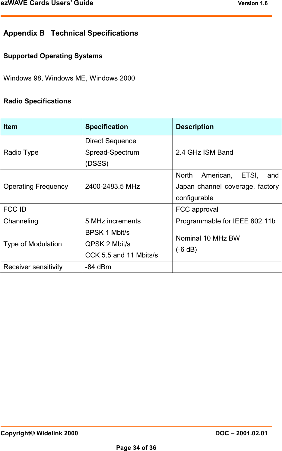 ezWAVE Cards Users&rsquo; Guide Version 1.6 Copyright&copy; Widelink 2000 DOC &ndash; 2001.02.01Page 34 of 36 Appendix B Technical SpecificationsSupported Operating SystemsWindows 98, Windows ME, Windows 2000Radio SpecificationsItem Specification DescriptionRadio TypeDirect SequenceSpread-Spectrum(DSSS)2.4 GHz ISM BandOperating Frequency 2400-2483.5 MHzNorth American, ETSI, andJapan channel coverage, factoryconfigurableFCC ID FCC approvalChanneling 5 MHz increments Programmable for IEEE 802.11bType of ModulationBPSK 1 Mbit/sQPSK 2 Mbit/sCCK 5.5 and 11 Mbits/sNominal 10 MHz BW(-6 dB)Receiver sensitivity -84 dBm
