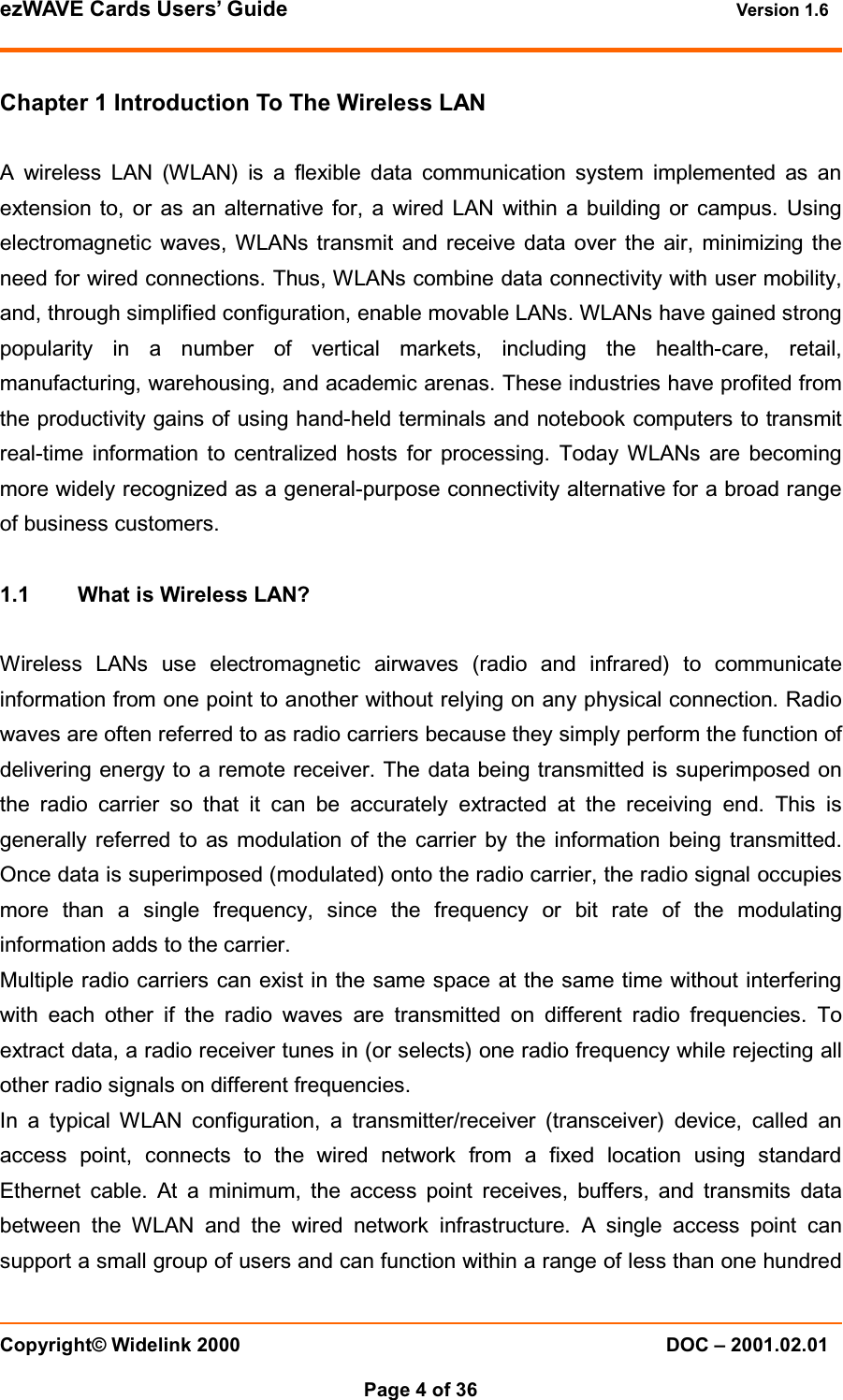 ezWAVE Cards Users&rsquo; Guide Version 1.6 Copyright&copy; Widelink 2000 DOC &ndash; 2001.02.01Page 4 of 36 Chapter 1 Introduction To The Wireless LANA wireless LAN (WLAN) is a flexible data communication system implemented as anextension to, or as an alternative for, a wired LAN within a building or campus. Usingelectromagnetic waves, WLANs transmit and receive data over the air, minimizing theneed for wired connections. Thus, WLANs combine data connectivity with user mobility,and, through simplified configuration, enable movable LANs. WLANs have gained strongpopularity in a number of vertical markets, including the health-care, retail,manufacturing, warehousing, and academic arenas. These industries have profited fromthe productivity gains of using hand-held terminals and notebook computers to transmitreal-time information to centralized hosts for processing. Today WLANs are becomingmore widely recognized as a general-purpose connectivity alternative for a broad rangeof business customers.1.1 What is Wireless LAN?Wireless LANs use electromagnetic airwaves (radio and infrared) to communicateinformation from one point to another without relying on any physical connection. Radiowaves are often referred to as radio carriers because they simply perform the function ofdelivering energy to a remote receiver. The data being transmitted is superimposed onthe radio carrier so that it can be accurately extracted at the receiving end. This isgenerally referred to as modulation of the carrier by the information being transmitted.Once data is superimposed (modulated) onto the radio carrier, the radio signal occupiesmore than a single frequency, since the frequency or bit rate of the modulatinginformation adds to the carrier.Multiple radio carriers can exist in the same space at the same time without interferingwith each other if the radio waves are transmitted on different radio frequencies. Toextract data, a radio receiver tunes in (or selects) one radio frequency while rejecting allother radio signals on different frequencies.In a typical WLAN configuration, a transmitter/receiver (transceiver) device, called anaccess point, connects to the wired network from a fixed location using standardEthernet cable. At a minimum, the access point receives, buffers, and transmits databetween the WLAN and the wired network infrastructure. A single access point cansupport a small group of users and can function within a range of less than one hundred