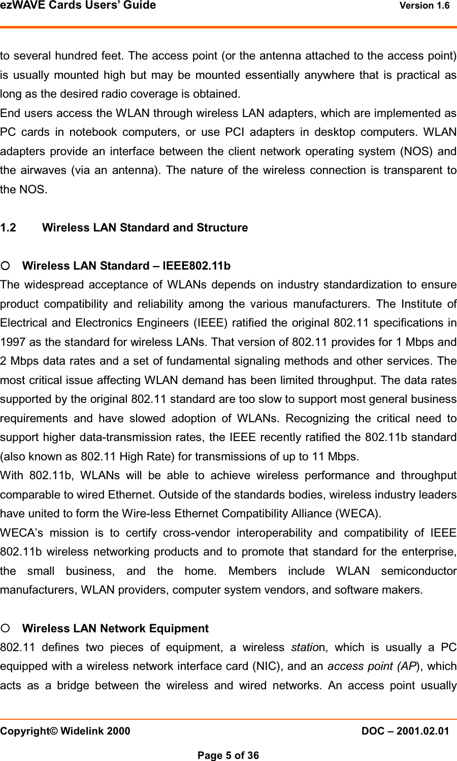 ezWAVE Cards Users&rsquo; Guide Version 1.6 Copyright&copy; Widelink 2000 DOC &ndash; 2001.02.01Page 5 of 36 to several hundred feet. The access point (or the antenna attached to the access point)is usually mounted high but may be mounted essentially anywhere that is practical aslong as the desired radio coverage is obtained.End users access the WLAN through wireless LAN adapters, which are implemented asPC cards in notebook computers, or use PCI adapters in desktop computers. WLANadapters provide an interface between the client network operating system (NOS) andthe airwaves (via an antenna). The nature of the wireless connection is transparent tothe NOS.1.2 Wireless LAN Standard and Structure{{{{Wireless LAN Standard &ndash; IEEE802.11bThe widespread acceptance of WLANs depends on industry standardization to ensureproduct compatibility and reliability among the various manufacturers. The Institute ofElectrical and Electronics Engineers (IEEE) ratified the original 802.11 specifications in1997 as the standard for wireless LANs. That version of 802.11 provides for 1 Mbps and2 Mbps data rates and a set of fundamental signaling methods and other services. Themost critical issue affecting WLAN demand has been limited throughput. The data ratessupported by the original 802.11 standard are too slow to support most general businessrequirements and have slowed adoption of WLANs. Recognizing the critical need tosupport higher data-transmission rates, the IEEE recently ratified the 802.11b standard(also known as 802.11 High Rate) for transmissions of up to 11 Mbps.With 802.11b, WLANs will be able to achieve wireless performance and throughputcomparable to wired Ethernet. Outside of the standards bodies, wireless industry leadershave united to form the Wire-less Ethernet Compatibility Alliance (WECA).WECA&rsquo;s mission is to certify cross-vendor interoperability and compatibility of IEEE802.11b wireless networking products and to promote that standard for the enterprise,the small business, and the home. Members include WLAN semiconductormanufacturers, WLAN providers, computer system vendors, and software makers.{{{{Wireless LAN Network Equipment802.11 defines two pieces of equipment, a wireless station, which is usually a PCequipped with a wireless network interface card (NIC), and an access point (AP), whichacts as a bridge between the wireless and wired networks. An access point usually