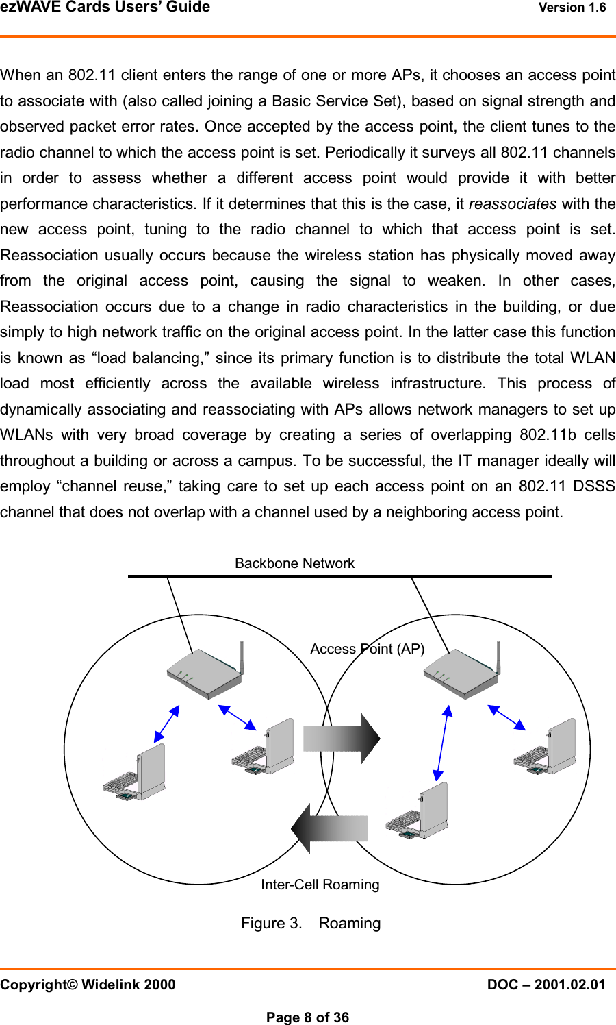ezWAVE Cards Users&rsquo; Guide Version 1.6 Copyright&copy; Widelink 2000 DOC &ndash; 2001.02.01Page 8 of 36 When an 802.11 client enters the range of one or more APs, it chooses an access pointto associate with (also called joining a Basic Service Set), based on signal strength andobserved packet error rates. Once accepted by the access point, the client tunes to theradio channel to which the access point is set. Periodically it surveys all 802.11 channelsin order to assess whether a different access point would provide it with betterperformance characteristics. If it determines that this is the case, it reassociates with thenew access point, tuning to the radio channel to which that access point is set.Reassociation usually occurs because the wireless station has physically moved awayfrom the original access point, causing the signal to weaken. In other cases,Reassociation occurs due to a change in radio characteristics in the building, or duesimply to high network traffic on the original access point. In the latter case this functionis known as &ldquo;load balancing,&rdquo; since its primary function is to distribute the total WLANload most efficiently across the available wireless infrastructure. This process ofdynamically associating and reassociating with APs allows network managers to set upWLANs with very broad coverage by creating a series of overlapping 802.11b cellsthroughout a building or across a campus. To be successful, the IT manager ideally willemploy &ldquo;channel reuse,&rdquo; taking care to set up each access point on an 802.11 DSSSchannel that does not overlap with a channel used by a neighboring access point.Figure 3. RoamingBackbone NetworkAccess Point (AP)Inter-Cell Roaming