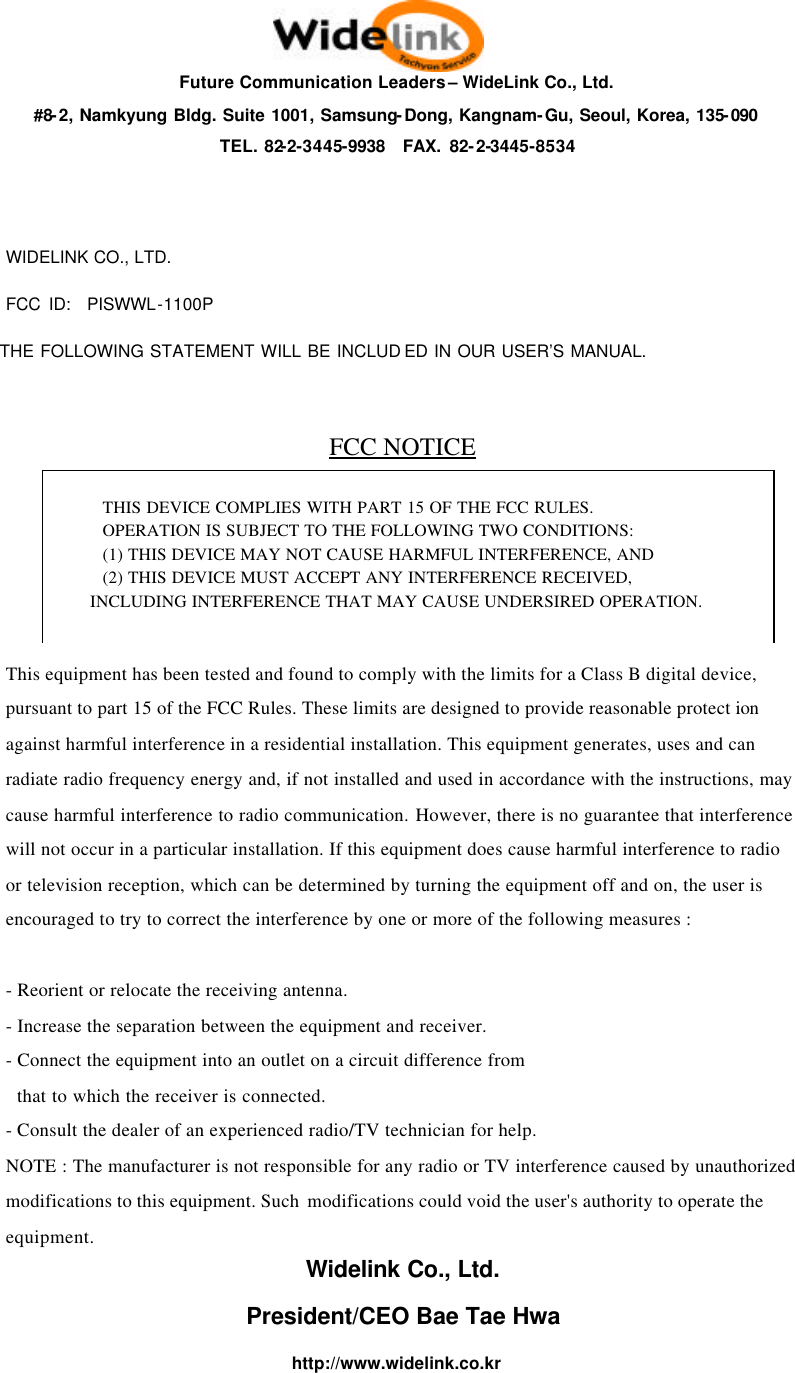 Future Communication Leaders &ndash; WideLink Co., Ltd. #8-2, Namkyung Bldg. Suite 1001, Samsung-Dong, Kangnam-Gu, Seoul, Korea, 135-090 TEL. 82-2-3445-9938  FAX. 82-2-3445-8534   WIDELINK CO., LTD. FCC ID:  PISWWL-1100P  THE FOLLOWING STATEMENT WILL BE INCLUD ED IN OUR USER&rsquo;S MANUAL.  FCC NOTICE    This equipment has been tested and found to comply with the limits for a Class B digital device, pursuant to part 15 of the FCC Rules. These limits are designed to provide reasonable protect ion against harmful interference in a residential installation. This equipment generates, uses and can radiate radio frequency energy and, if not installed and used in accordance with the instructions, may cause harmful interference to radio communication. However, there is no guarantee that interference will not occur in a particular installation. If this equipment does cause harmful interference to radio or television reception, which can be determined by turning the equipment off and on, the user is encouraged to try to correct the interference by one or more of the following measures :  - Reorient or relocate the receiving antenna. - Increase the separation between the equipment and receiver. - Connect the equipment into an outlet on a circuit difference from    that to which the receiver is connected. - Consult the dealer of an experienced radio/TV technician for help. NOTE : The manufacturer is not responsible for any radio or TV interference caused by unauthorized modifications to this equipment. Such  modifications could void the user's authority to operate the equipment. Widelink Co., Ltd. President/CEO Bae Tae Hwa http://www.widelink.co.kr  THIS DEVICE COMPLIES WITH PART 15 OF THE FCC RULES.   OPERATION IS SUBJECT TO THE FOLLOWING TWO CONDITIONS: (1) THIS DEVICE MAY NOT CAUSE HARMFUL INTERFERENCE, AND (2) THIS DEVICE MUST ACCEPT ANY INTERFERENCE RECEIVED, INCLUDING INTERFERENCE THAT MAY CAUSE UNDERSIRED OPERATION.  
