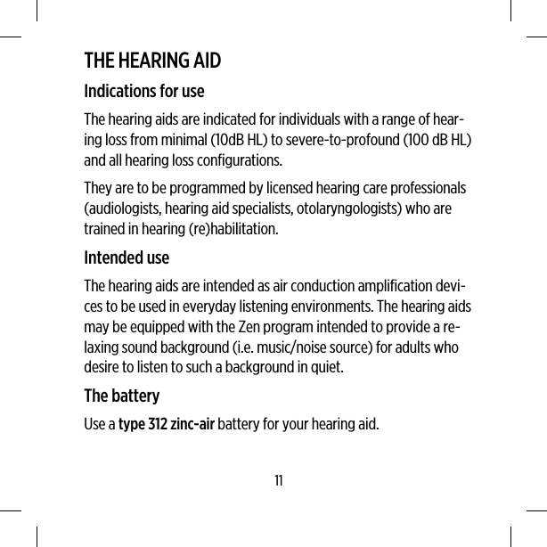 THE HEARING AIDIndications for useThe hearing aids are indicated for individuals with a range of hear-ing loss from minimal (10dB HL) to severe-to-profound (100 dB HL)and all hearing loss configurations.They are to be programmed by licensed hearing care professionals(audiologists, hearing aid specialists, otolaryngologists) who aretrained in hearing (re)habilitation.Intended useThe hearing aids are intended as air conduction amplification devi-ces to be used in everyday listening environments. The hearing aidsmay be equipped with the Zen program intended to provide a re-laxing sound background (i.e. music/noise source) for adults whodesire to listen to such a background in quiet.The batteryUse a type 312 zinc-air battery for your hearing aid.11